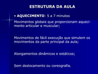 ESTRUTURA DA AULA AQUECIMENTO : 5 a 7 minutos Movimentos globais que proporcionam aqueci-mento articular e muscular; Movimentos de fácil execução que simulem os movimentos da parte principal da aula; Alongamentos dinâmicos e estáticos; Sem deslocamento ou coreografia. 