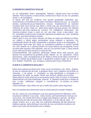 11
A ORIGEM DA GINÁSTICA OCULAR
Já na antiguidade foram empregados métodos naturais para curar os olhos
doentes. Para recuperar a visão normal, conhecia-se e fazia -se uso da ginástica
ocular e de massagens.
O século XIX pôs em evidência uma grande quantidade dealemães que,
reconhecendo a insuficiência dos assim chamados métodos de cura, os puseram
de lado, substituindo-os por tratamentos naturais. Imediatamente se sentiram
coroados pelo mais rotundo dos êxitos e ainda hoje são reconhecidos como os
melhores do mundo. Cada um deles tinha sofrido doenças graves. Os métodos
conhecidos não eram capazes de curá-los. Por inteligência, observaram leis
naturais curativas novas e cada um, por seu lado, curou o seu próprio mal.
Os resultados curativos eram evidentes, aplicando-os depois aos seus familiares
e amigos, que foram também curados.
Assim, para a cura, por meios naturais, de todos os males que afectam os olhos,
um médico e vários leigos encontraram novos métodos e caminhos. Um
considerável campo de ação compreende a ginástica ocular e as massagens. É
interessante fazer notar que todos os inovadores sustentam a mesma opinião:
Um olho doente só é possível existir num corpo doente; por conseguinte, nunca
se deve tratar apenas o olho afectado, mas sim, em primeiro lugar, o corpo doente,
pois é nele que se deve procurar a causa do mal.
Lamentavelmente, não podemos aprofundar nestas linhas este assunto, pois
apenas nos ocuparemos da ginástica ocular. Apesar de se apontarem muitos
precursores, cabe principalmente ao Dr. Bates o mérito de ter dado a conhecer e
difundir o método da ginástica ocular. É igualmente notável a ação da sua aluna
Sr.a Elsbeth Friedrichs, que divulgou o sistema pela Suíça e Alemanha.
O QUE É A «GINÁSTICA OCULAR»?
Estas duas palavras já dizem tudo: trata -se de movimentos dos olhos. Realiza-
se sob as mesmas leis de toda a ginástica física, com o objectivo de fortificar os
músculos e de ajudar a circulação, ou seja aperfeiçoar a circulação e a
capacidade de todas as partes físicas que tenham relação com os olhos.
Cada parte do nosso corpo tem a sua própria função. Para a cumprir, é necessário
desenvolvê-la com toda a liberdade possível. A ginástica ocular tem a missão de
que a vista defeituosa chegará a normalizar-se; no entanto, os óculos
impedem-no.
-(Para ilustração, nada melhor do que o relato dos quatro casos seguintes).
Dou um exemplo para demonstrar que às vezes parecem suceder milagres.
Um dia, visitou-me uma professora, que veio expressamente de Mendoza, a fim
de procurar melhorar a sua vista. Usava óculos, permanentemente, havia já uns
cinco anos. Em virtude de ter feito a viagem aproveitando o período de férias,
não dispunha de mais de quinze dias. Estávamos a 10 do mês de Julho. O
exame revelou que a sua vista era realmente deficiente. De três metros de
distância apenas podia distinguir uma letra de nove centímetros de altura e de
perto a sua visão não alcançava nem a metade.
 