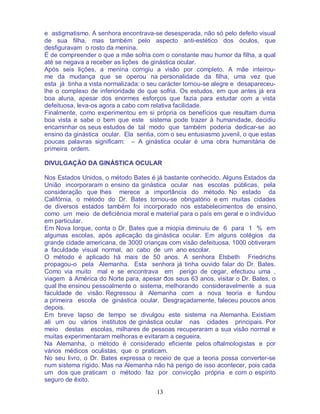 13
e astigmatismo. A senhora encontrava-se desesperada, não só pelo defeito visual
de sua filha, mas também pelo aspecto anti-estético dos óculos, que
desfiguravam o rosto da menina.
É de compreender o que a mãe sofria com o constante mau humor da filha, a qual
até se negava a receber as lições de ginástica ocular.
Após seis lições, a menina corrigiu a visão por completo. A mãe inteirou-
me da mudança que se operou na personalidade da filha, uma vez que
esta já tinha a vista normalizada: o seu carácter tornou-se alegre e desapareceu-
lhe o complexo de inferioridade de que sofria. Os estudos, em que antes já era
boa aluna, apesar dos enormes esforços que fazia para estudar com a vista
defeituosa, leva-os agora a cabo com relativa facilidade.
Finalmente, como experimentou em si própria os benefícios que resultam duma
boa vista e sabe o bem que este sistema pode trazer à humanidade, decidiu
encaminhar os seus estudos de tal modo que também poderia dedicar-se ao
ensino da ginástica ocular. Ela sentia, com o seu entusiasmo juvenil, o que estas
poucas palavras significam: – A ginástica ocular é uma obra humanitária de
primeira ordem.
DIVULGAÇÃO DA GINÁSTICA OCULAR
Nos Estados Unidos, o método Bates é já bastante conhecido. Alguns Estados da
União incorporaram o ensino da ginástica ocular nas escolas públicas, pela
consideração que lhes merece a importância do método. No estado da
Califórnia, o método do Dr. Bates tornou-se obrigatório e em muitas cidades
de diversos estados também foi incorporado nos estabelecimentos de ensino,
como um meio de deficiência moral e material para o país em geral e o indivíduo
em particular.
Em Nova Iorque, conta o Dr. Bates que a miopia diminuiu de 6 para 1 % em
algumas escolas, após aplicação da ginástica ocular. Em alguns colégios da
grande cidade americana, de 3000 crianças com visão defeituosa, 1000 obtiveram
a faculdade visual normal, ao cabo de um ano escolar.
O método é aplicado há mais de 50 anos. A senhora Elsbeth Friedrichs
propagou-o pela Alemanha. Esta senhora já tinha ouvido falar do Dr. Bates.
Como via muito mal e se encontrava em perigo de cegar, efectuou uma ,
viagem à América do Norte para, apesar dos seus 63 anos, visitar o Dr. Bates, o
qual lhe ensinou pessoalmente o sistema, melhorando consideravelmente a sua
faculdade de visão. Regressou à Alemanha com a nova teoria e fundou
a primeira escola de ginástica ocular. Desgraçadamente, faleceu poucos anos
depois.
Em breve lapso de tempo se divulgou este sistema na Alemanha. Existiam
ali um ou vários institutos de ginástica ocular nas cidades principais. Por
meio destas escolas, milhares de pessoas recuperaram a sua visão normal e
muitas experimentaram melhoras e evitaram a cegueira.
Na Alemanha, o método é considerado eficiente pelos oftalmologistas e por
vários médicos oculistas, que o praticam.
No seu livro, o Dr. Bates expressa o receio de que a teoria possa converter-se
num sistema rígido. Mas na Alemanha não há perigo de isso acontecer, pois cada
um dos que praticam o método faz por convicção própria e com o espírito
seguro de êxito.
 