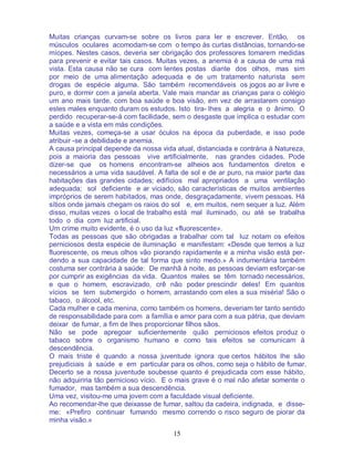 15
Muitas crianças curvam-se sobre os livros para ler e escrever. Então, os
músculos oculares acomodam-se com o tempo às curtas distâncias, tornando-se
míopes. Nestes casos, deveria ser obrigação dos professores tomarem medidas
para prevenir e evitar tais casos. Muitas vezes, a anemia é a causa de uma má
vista. Esta causa não se cura com lentes postas diante dos olhos, mas sim
por meio de uma alimentação adequada e de um tratamento naturista sem
drogas de espécie alguma. São também recomendáveis os jogos ao ar livre e
puro, e dormir com a janela aberta. Vale mais mandar as crianças para o colégio
um ano mais tarde, com boa saúde e boa visão, em vez de arrastarem consigo
estes males enquanto duram os estudos. Isto tira- lhes a alegria e o ânimo. O
perdido recuperar-se-á com facilidade, sem o desgaste que implica o estudar com
a saúde e a vista em más condições.
Muitas vezes, começa-se a usar óculos na época da puberdade, e isso pode
atribuir -se a debilidade e anemia.
A causa principal depende da nossa vida atual, distanciada e contrária à Natureza,
pois a maioria das pessoas vive artificialmente, nas grandes cidades. Pode
dizer-se que os homens encontram-se alheios aos fundamentos diretos e
necessários a uma vida saudável. A falta de sol e de ar puro, na maior parte das
habitações das grandes cidades; edifícios mal apropriados a uma ventilação
adequada; sol deficiente e ar viciado, são características de muitos ambientes
impróprios de serem habitados, mas onde, desgraçadamente, vivem pessoas. Há
sítios onde jamais chegam os raios do sol e, em muitos, nem sequer a luz. Além
disso, muitas vezes o local de trabalho está mal iluminado, ou até se trabalha
todo o dia com luz artificial.
Um crime muito evidente, é o uso da luz «fluorescente».
Todas as pessoas que são obrigadas a trabalhar com tal luz notam os efeitos
perniciosos desta espécie de iluminação e manifestam: «Desde que temos a luz
fluorescente, os meus olhos vão piorando rapidamente e a minha visão está per-
dendo a sua capacidade de tal forma que sinto medo.» A indumentária também
costuma ser contrária à saúde: De manhã à noite, as pessoas deviam esforçar-se
por cumprir as exigências da vida. Quantos males se têm tornado necessários,
e que o homem, escravizado, crê não poder prescindir deles! Em quantos
vícios se tem submergido o homem, arrastando com eles a sua miséria! São o
tabaco, o álcool, etc.
Cada mulher e cada menina, como também os homens, deveriam ter tanto sentido
de responsabilidade para com a família e amor para com a sua pátria, que deviam
deixar de fumar, a fim de lhes proporcionar filhos sãos.
Não se pode apregoar suficientemente quão perniciosos efeitos produz o
tabaco sobre o organismo humano e como tais efeitos se comunicam à
descendência.
O mais triste é quando a nossa juventude ignora que certos hábitos lhe são
prejudiciais à saúde e em particular para os olhos, como seja o hábito de fumar.
Decerto se a nossa juventude soubesse quanto é prejudicada com esse hábito,
não adquiriria tão pernicioso vício. E o mais grave é o mal não afetar somente o
fumador, mas também a sua descendência.
Uma vez, visitou-me uma jovem com a faculdade visual deficiente.
Ao recomendar-lhe que deixasse de fumar, saltou da cadeira, indignada, e disse-
me: «Prefiro continuar fumando mesmo correndo o risco seguro de piorar da
minha visão.»
 