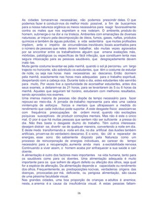 16
As cidades tornaram-se necessárias; não podemos prescindir delas. O que
podemos fazer é conduzir-nos do melhor modo possível, a fim de buscarmos
para a nossa natureza orgânica os meios necessários para reagir favoravelmente
contra os males que nos espreitam e nos rodeiam. O ambiente, produto do
homem, submerge-o na dor e na tristeza. Ambientes com emanações de diversas
naturezas; ar impuro pela decomposição de óleos, fumos, gases, naftas, produtos
químicos e também de águas poluídas; a vida sedentária que muitas profissões
impõem, ante o império de circunstâncias inevitáveis; locais acanhados para
o número de pessoas que neles devem trabalhar, são muitas vezes agravados
por se encontrar entre os trabalhadores alguém que emana exalações más,
mórbidas, patológicas ou específicas de fácil infecção, que constituem lenta mas
segura intoxicação para as pessoas saudáveis, que desgraçadamente devem
inalá -las.
Muita gente costuma levantar-se pela manhã, quando o sol já percorreu um largo
trajecto no horizonte; são sobretudo os estudantes, que têm o costume de estudar
de noite, ou seja nas horas mais necessárias ao descanso. Então dormem
pela manhã, exactamente nas horas mais adequadas para o trabalho espiritual,
despertando com a cabeça oca. Durante todo o dia, estes estudantes não servirão
para muito. Por vezes tive a oportunidade de aconselhar estudantes, antes dos
seus exames, a deitarem-se às 21 horas, para se levantarem às 5 ou 6 horas da
manhã. Aqueles que seguiram tal horário, estudaram com melhores resultados,
sendo aprovados nos exames.
Uma imensa maioria de pessoas não dispõe de tempo necessário para fazer
repouso ao meio-dia. A jornada de trabalho representa para eles uma cadeia
ininterrupta de esforços físicos e mentais que ultrapassam a medida do
rendimento que cada indivíduo pode suportar. A este desgaste físico associam-se
com frequência preocupações de ordem moral, quando não excitações
psíquicas susceptíveis de produzir comoções mentais. Mas não é este o único
mal. O pior é que há muitas pessoas que sentem não ser suficiente a pressa do
dia. Não lhes basta o desgaste diurno do trabalho. Têm outros interesses:
desejam distrair -se, divertir -se de qualquer maneira, convertendo a noite em dia.
E deste modo transformando a noite em dia, no dia artificial das ilusões também
artificiais, privam-se do verdadeiro descanso. E o sono, tão útil e reparador de
energias, esse sono tão sabiamente disposto pela Natureza como um
processo de reincorporação de energias individuais, ao carecer do tempo
necessário para a recuperação, aumenta ainda mais a excitabilidade nervosa.
Continuando a viver assim, o homem acaba por enfraquecer a sua saúde e cair
doente.
A alimentação é outro dos factores mais importantes na vida humana, tanto para
os saudáveis como para os doentes. Uma alimentação adequada é muito
importante para os que sofrem de algum defeito ou afecção dos olhos, seja qual
for a espécie de alteração. Da alimentação depende a capacidade ou rendimento
dos olhos. Frequentemente, as predisposições nocivas, verdadeiras origens das
doenças, provocadas por má, deficiente, ou perigosa alimentação, são causa
de uma péssima faculdade visual.
Nas grandes cidades, uma boa proporção de crianças e adultos é anemica;
nesta, a anemia é a causa da insuficiência visual. A estas pessoas faltam-
 