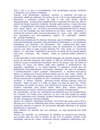 17
lhes o sol, o ar puro e, principalmente, uma alimentação racional, conforme
à Natureza, que constrói e embeleza.
Usando uma alimentação saudável, racional e suficiente em todos os
elementos, obtêm-se melhoras. Os banhos de sol e de ar são coadjuvantes que
favorecem o processo curativo de todo o mal, mas devem usar-se
adequadamente, acostumando paulatinamente o organismo dia após dia, até um
período de tempo razoável e prudente. Durante estes banhos, o corpo não deve
estar completamente desnudado. Geralmente, é conveniente protegê-lo com
uma roupa ligeira, de cor branca, procurando especialmente cobrir a cabeça,
com o fim de a proteger dos raios intensos do sol. Deve evitar, em absoluto, o
costume de queimar a pele como se esta fosse um couro, pois nela existem
uns corpúsculos que são verdadeiros órgãos da respiração cutânea,
de grande importância.
A pele exala substâncias de diversas naturezas, que se reintegram na atmosfera.
Uma pele demasiado queimada está condenada à inactividade e as substâncias
patológicas, que deveriam ser eliminadas, são reabsorvidas pelo corpo,
acumulando-se no interior do organismo, para se converterem em elementos
nocivos, que, tarde ou cedo, causam doenças. Por esta razão se recomenda
efetuar os exercícios respiratórios ao ar livre ou diante de uma janela aberta.
Cem este processo, tão simples, todas as pessoas podem melhorar a
saúde.
A vida sedentária é outro costume bastante arreigado nas grandes cidades, sendo
causa de enormes prejuízos para saúde. A falta de movimento, de atividade
corporal. causa a insuficiência circulatória, não só do sangue, mas de todos os
humores do corpo. Os efeitos estão bem patentes e evidenciam-se nas
digestões retardadas e na atonia intestinal. O organismo normal deve ter
diariamente duas espontâneas evacuações intestinais. No caso de dispepsia,
é contraproducente ingerir qualquer medicamento; o benefício dura pouco
tempo e a pessoa que o tomou sente-se depois pior do que antes, devido ao
relaxamento sofrido pelo aparelho digestivo, que diminui o seu poder funcional.
Muitas pessoas têm a sugestão de que é necessário ingerir medicamentos. Pelo
contrario, a ciência naturista preconiza muitos recursos naturais, como por
exemplo: beber em jejum e à noite, ao deitar, um copo de agua fria. Tomar
lentamente, de manhã, em jejum, uma colherinha de azeite puro, é também um
remédio importante para muitos males. Além disso, devem aplicar-se
enfaixamentos ao tronco, conforme se explica no capítulo correspondente.
Na alimentação, convém dar preferência aos alimentos crus. As comidas dever-
ser iniciadas com frutas cruas maduras, ou com uma boa porção de salada
variada, igualmente crua. Comendo, também diariamente, e pela manhã coalhada
de leite, consegue-se uma boa digestão.
Apesar de existirem diferenças individuais em virtude das quais o que é bom e
útil para uns e mau ou indiferente para outros, dispomos de um imenso caudal de
processos naturais e caseiros, de conveniente aplicação alternada e de grande
eficácia para o organismo.
Mas voltemos ao assunto que nos preocupa, ou seja: causas de uma visão
defeituosa.
Temos, por exemplo, os pavimentos de ladrilhos ou mosaicos nas cozinhas,
que roubam calor ao corpo e mantêm os pés frios. É costume, também muito
espalhado, usar-se em casas comerciais, bancos, cabeleiros, salsicharias, etc.,
 