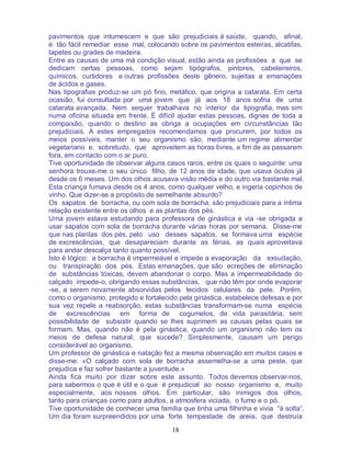 18
pavimentos que intumescem e que são prejudiciais à saúde, quando, afinal,
é tão fácil remediar esse mal, colocando sobre os pavimentos esteiras, alcatifas,
tapetes ou grades de madeira.
Entre as causas de uma má condição visual, estão ainda as profissões a que se
dedicam certas pessoas, como sejam tipógrafos, pintores, cabeleireiros,
químicos, curtidores e outras profissões deste gênero, sujeitas a emanações
de ácidos e gases.
Nas tipografias produz-se um pó fino, metálico, que origina a catarata. Em certa
ocasião, fui consultada por uma jovem que já aos 18 anos sofria de uma
catarata avançada. Nem sequer trabalhava no interior da tipografia, mas sim
numa oficina situada em frente. É difícil ajudar estas pessoas, dignas de toda a
compaixão, quando o destino as obriga a ocupações em circunstâncias tão
prejudiciais. A estes empregados recomendamos que procurem, por todos os
meios possíveis, manter o seu organismo são, mediante um regime alimentar
vegetariano e, sobretudo, que aproveitem as horas livres, a fim de as passarem
fora, em contacto com o ar puro.
Tive oportunidade de observar alguns casos raros, entre os quais o seguinte: uma
senhora trouxe-me o seu único filho, de 12 anos de idade, que usava óculos já
desde os 6 meses. Um dos olhos acusava visão média e do outro via bastante mal.
Esta criança fumava desde os 4 anos, como qualquer velho, e ingeria copinhos de
vinho. Que dizer-se a propósito de semelhante absurdo?
Os sapatos de borracha, ou com sola de borracha, são prejudiciais para a íntima
relação existente entre os olhos e as plantas dos pés.
Uma jovem estava estudando para professora de ginástica e via -se obrigada a
usar sapatos com sola de borracha durante várias horas por semana. Disse-me
que nas plantas dos pés, pelo uso desses sapatos, se formava uma espécie
de excrescências, que desapareciam durante as férias, as quais aproveitava
para andar descalça tanto quanto possível.
Isto é lógico: a borracha é impermeável e impede a evaporação da exsudação,
ou transpiração dos pés. Estas emanações, que são ecreções de eliminação
de substâncias tóxicas, devem abandonar o corpo. Mas a impermeabilidade do
calçado impede-o, obrigando essas substâncias, que não têm por onde evaporar
-se, a serem novamente absorvidas pelos tecidos celulares da pele. Porém,
como o organismo, protegido e fortalecido pela ginástica, estabelece defesas e por
sua vez repele a reabsorção, estas substâncias transformam-se numa espécie
de excrescências em forma de cogumelos, de vida parasitária, sem
possibilidade de subsistir quando se lhes suprimem as causas pelas quais se
formam. Mas, quando não é pela ginástica, quando um organismo não tem os
meios de defesa natural, que sucede? Simplesmente, causam um perigo
considerável ao organismo.
Um professor de ginástica e natação fez a mesma observação em muitos casos e
disse-me: «O calçado com sola de borracha assemelha-se a uma peste, que
prejudica e faz sofrer bastante a juventude.»
Ainda fica muito por dizer sobre este assunto. Todos devemos observar-nos,
para sabermos o que é útil e o que é prejudicial ao nosso organismo e, muito
especialmente, aos nossos olhos. Em particular, são inimigos dos olhos,
tanto para crianças como para adultos, a atmosfera viciada, o fumo e o pó.
Tive oportunidade de conhecer uma família que tinha uma filhinha e vivia “à solta”.
Um dia foram surpreendidos por uma forte tempestade de areia, que destruía
 