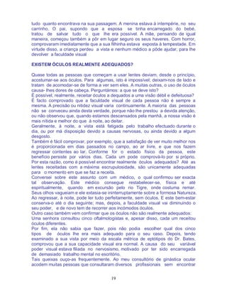 19
tudo quanto encontrava na sua passagem. A menina estava à intempérie, no seu
carrinho. O pai, supondo que a esposa se tinha encarregado do bebé,
tratou de salvar tudo o que lhe era possível. A mãe, pensando de igual
maneira, começou também a pôr em lugar seguro os seus haveres. Com horror,
comprovaram imediatamente que a sua filhinha estava exposta à tempestade. Em
virtude disso, a criança perdeu a vista e nenhum médico a pôde ajudar, para lhe
devolver a faculdade visual
EXISTEM ÓCULOS REALMENTE ADEQUADOS?
Quase todas as pessoas que começam a usar lentes deviam, desde o princípio,
acostumar-se aos óculos. Para algumas, isto é impossível; deixam-nos de lado e
tratam de acomodar-se de forma a ver sem eles. A muitas outras, o uso de óculos
causa- lhes dores de cabeça. Perguntámos: a que se deve isto?
É possível, realmente, receitar óculos a dequados a uma visão débil e defeituosa?
É facto comprovado que a faculdade visual de cada pessoa não é sempre a
mesma. A precisão ou nitidez visual varia continuamente. A maioria das pessoas
não se conveceu ainda desta verdade, porque não lhe prestou a devida atenção,
ou não observou que, quando estamos descansados pela manhã, a nossa visão é
mais nítida e melhor do que à noite, ao deitar.
Geralmente, à noite, a vista está fatigada pelo trabalho efectuado durante o
dia, ou por má disposição devido a causas nervosas, ou ainda devido a algum
desgosto.
Também é fácil comprovar, por exemplo, que a satisfação de ver muito melhor nos
é proporcionada em dias passados no campo, ao ar livre, e que nos fazem
regressar contentes ao lar. Conforme for o estado físico da pessoa, este
benefício persiste por vários dias. Cada um pode comprová-lo por si próprio.
Por esta razão, como é possível encontrar realmente óculos adequados? Até as
lentes receitadas com a máxima escrupulosidade, são unicamente adequadas
para o momento em que se faz a receita.
Conversei sobre este assunto com um médico, o qual confirmou ser exacta
tal observação. Este médico consegue restabelecer-se, física e até
espiritualmente, quando em excursão pelo rio Tigre, onde costuma remar.
Seus olhos vagueiam e ele extasia-se ininterruptamente sobre a formosa Natureza.
Ao regressar, à noite, pode ler tudo perfeitamente, sem óculos. E este bem-estar
conserva-o até o dia seguinte; mas, depois, a faculdade visual vai diminuindo o
seu poder, e de novo tem de recorrer aos incómodos óculos.
Outro caso também vem confirmar que os óculos não são realmente adequados:
Uma senhora consultou cinco oftalmologistas e, apesar disso, cada um receitou
óculos diferentes.
Por fim, ela não sabia que fazer, pois não podia escolher qual dos cinco
tipos de óculos lhe era mais adequado para o seu caso. Depois, tendo
examinado a sua vista por meio da escala métrica de eptótipos do Dr. Bates,
comprovou que a sua capacidade visual era normal. A causa do seu variável
poder visual estava filiada no nervosismo, motivado por ter sido encarregada
de demasiado trabalho mental no escritório.
Tais queixas ouço-as frequentemente. Ao meu consultório de ginástica ocular
acodem muitas pessoas que consultaram diversos profissionais sem encontrar
 