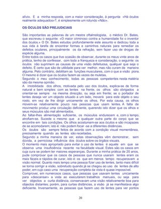 20
alívio. E a minha resposta, com a maior consideração, à pergunta «Há óculos
realmente adequados»?, é simplesmente um rotundo «Não».
OS ÓCULOS SÃO PREJUDICIAIS
São importantes as palavras de um mestre oftalmologista, o médico Dr. Bates,
que escreveu o seguinte: «O maior criminoso contra a humanidade foi o inventor
dos óculos.» O Dr. Bates estudou profundamente este assunto e dedicou toda a
sua vida à tarefa de encontrar formas e caminhos naturais para remediar os
defeitos oculares, principalmente os da refração, sem fazer uso de drogas de
espécie alguma.
Entre todos os casos que tive ocasião de observar, durante os meus vinte anos de
prática, tenho de confessar, com toda a franqueza e consideração, o seguinte: os
óculos não suprimem as causas de uma visão defeituosa, qualquer que seja o
defeito. É certo que são de utilidade para ver melhor, mas não curam de maneira
alguma. Pelo contrário, debilitam as funções musculares, com o que a visão piora.
O mesmo é dizer que os óculos fazem as vezes de muletas.
Segundo o meu conhecimento, todas as pessoas competentes nesta matéria
são da mesma opinião.
A imobilidade dos olhos, motivada pelo uso dos óculos, explica-se de forma
natural e bem simples: com as lentes na frente, os olhos são obrigados a
orientar-se sempre na mesma direcção, ou seja em frente; se o portador de
lentes deseja ver um objecto situado a um lado, moverá para este objeto o seu
rosto, em vez de lhe dirigir unicamente os olhos. Por esta causa, os olhos
movem-se relativamente pouco nas pessoas que usam lentes. A falta de
movimento produz uma circulação deficiente, querendo isto dizer que os olhos e
seus músculos são mal alimentados.
Ao faltar-lhes alimentação suficiente, os músculos endurecem e, com o tempo,
atrofiam-se. Sucede o mesmo que a qualquer outra parte do corpo que se
encontre em tais condições. Os olhos acostumam-se aos óculos e são incapazes
de se acomodarem; isto é: não podem focar -se a diferentes distâncias.
Os óculos são sempre feitos de acordo com a condição visual momentânea,
precisamente quando as lentes são receitadas.
Segundo a minha maneira de ver, estas observações vêm demonstrar, sem
dúvida, a perniciosa influência dos óculos sobre os órgãos visuais.
O momento mais apropriado para evitar o uso de lentes é aquele em que se
observa uma insuficiência recente na faculdade visual. Estes são os casos em
cuja cura se podem ter maiores esperanças. Durante a minha prática de 20 anos,
pude comprovar que os casos de pessoas que nunca usaram lentes eram os
mais fáceis e rápidos de curar, isto é: os que em menos tempo recuperavam a
visão normal. Quanto mais tempo uma pessoa fizer uso de lentes, tanto mais difícil
se torna corrigir a visão, sobretudo quando já se chegou ao uso de lentes de alto
poder, em cujo caso uma recuperação completa da vista é quase impossível.
Comprovei, em numerosos casos, que pessoas que usavam lentes unicamente
para «descansar» a vista ao executarem trabalhos manuais, ou seja para
ver objectos a curta distância, conservavam uma visão relativamente boa para
objectos distantes; porém, para curtas distâncias, a visão já se manifestava algo
deficiente. Inversamente, as pessoas que fazem uso de lentes para ver pontos
 