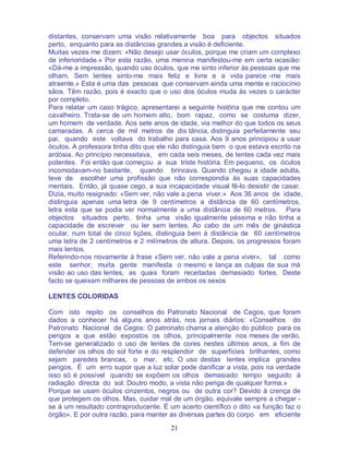 21
distantes, conservam uma visão relativamente boa para objectos situados
perto, enquanto para as distâncias grandes a visão é deficiente.
Muitas vezes me dizem: «Não desejo usar óculos, porque me criam um complexo
de inferioridade.» Por esta razão, uma menina manifestou-me em certa ocasião:
«Dá-me a impressão, quando uso óculos, que me sinto inferior às pessoas que me
olham. Sem lentes sinto-me mais feliz e livre e a vida parece -me mais
atraente.» Esta é uma das pessoas que conservam ainda uma mente e raciocínio
sãos. Têm razão, pois é exacto que o uso dos óculos muda às vezes o carácter
por completo.
Para relatar um caso trágico, apresentarei a seguinte história que me contou um
cavalheiro. Trata-se de um homem alto, bom rapaz, como se costuma dizer,
um homem de verdade. Aos sete anos de idade, via melhor do que todos os seus
camaradas. A cerca de mil metros de dis tância, distinguia perfeitamente seu
pai, quando este voltava do trabalho para casa. Aos 9 anos principiou a usar
óculos. A professora tinha dito que ele não distinguia bem o que estava escrito na
ardósia. Ao princípio necessitava, em cada seis meses, de lentes cada vez mais
potentes. Foi então que começou a sua triste história. Em pequeno, os óculos
incomodavam-no bastante, quando brincava. Quando chegou a idade adulta,
teve de escolher uma profissão que não correspondia às suas capacidades
mentais. Então, já quase cego, a sua incapacidade visual fê-lo desistir de casar.
Dizia, muito resignado: «Sem ver, não vale a pena viver.» Aos 36 anos de idade,
distinguia apenas uma letra de 9 centímetros a distância de 60 centímetros,
letra esta que se podia ver normalmente a uma distância de 60 metros. Para
objectos situados perto, tinha uma visão igualmente péssima e não tinha a
capacidade de escrever ou ler sem lentes. Ao cabo de um mês de ginástica
ocular, num total de cinco lições, distinguia bem à distância de 60 centímetros
uma letra de 2 centímetros e 2 milímetros de altura. Depois, os progressos foram
mais lentos.
Referindo-nos novamente à frase «Sem ver, não vale a pena viver», tal como
este senhor, muita gente manifesta o mesmo e lança as culpas da sua má
visão ao uso das lentes, as quais foram receitadas demasiado fortes. Deste
facto se queixam milhares de pessoas de ambos os sexos
LENTES COLORIDAS
Com isto repito os conselhos do Patronato Nacional de Cegos, que foram
dados a conhecer há alguns anos atrás, nos jornais diários: «Conselhos do
Patronato Nacional de Cegos: O patronato chama a atenção do público para os
perigos a que estão expostos os olhos, principalmente nos meses de verão.
Tem-se generalizado o uso de lentes de cores nestes últimos anos, a fim de
defender os olhos do sol forte e do resplendor de superfícies brilhantes, como
sejam paredes brancas, o mar, etc. O uso destas lentes implica grandes
perigos. É um erro supor que a luz solar pode danificar a vista, pois na verdade
isso só é possível quando se expõem os olhos demasiado tempo seguido à
radiação directa do sol. Doutro modo, a vista não periga de qualquer forma.»
Porque se usam óculos cinzentos, negros ou de outra cor? Devido à crença de
que protegem os olhos. Mas, cuidar mal de um órgão, equivale sempre a chegar -
se á um resultado contraproducente. É um acerto científico o dito «a função faz o
órgão». E por outra razão, para manter as diversas partes do corpo em eficiente
 