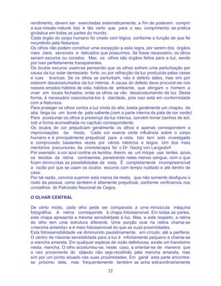 22
rendimento, devem ser exercitadas sistematicamente, a fim de poderem cumprir
a sua missão natural. Isto é tão certo que, para o seu cumprimento, se pratica
ginástica em todas as partes do mundo.
Cada órgão do corpo humano foi criado com lógica, conforme a função de que foi
incumbido pela Natureza.
Os olhos não podem constituir uma excepção a esta regra, por serem dos órgãos
mais úteis, sensíveis e delicados que possuímos. Se fosse necessário, os olhos
seriam escuros ou corados. Mas os olhos são órgãos feitos para a luz, sendo
por isso perfeitamente transparentes.
Os óculos escuros usam-se pensando que os olhos sofrem uma perturbação por
causa da luz solar demasiado forte, ou por refracção da luz produzida pelas casas
e ruas brancas. Se os olhos se perturbam, não é defeito deles, mas sim por
estarem desacostumados da luz intensa. A causa do defeito deve procurar-se nos
nossos errados hábitos de vida, hábitos de ambiente, que obrigam o homem a
viver em locais fechados, onde os olhos se vão desacostumando da luz. Desta
forma, é necessário reacostumá-los à claridade, pois isso está em conformidade
com a Natureza.
Para proteger os olhos contra a luz vinda do alto, basta geralmente um chapéu de
aba larga ou um boné de pala saliente.(com a parte interna da pala de cor verde)
Para acostumar os olhos à presença da luz intensa, convém tomar banhos de sol,
sob a forma aconselhada no capítulo correspondente.
Os óculos de cor prejudicam geralmente os olhos e apenas correspondem a
improvisações da moda. Cada cor exerce certa influência sobre o corpo
humano e é principalmente prejudicial para a vista. Isto tem sido investigado
e comprovado bastantes vezes por vários médicos e leigos. Um dos mais
meritórios precursores da cromoterapia foi o Dr. Georg von Langsdorf.
Por exemplo: a cor azul contrai os tecidos. Assim, se um míope usa lentes azuis,
os tecidos da retina contraemse, penetrando neles menos sangue, com o que
ficam diminuídas as possibilidades da vista. É completamente incompreensível
a razão por que se usam os óculos escuros com tempo nublado e até dentro de
casa.
Por tal razão, conviria suprimir esta mania da moda, que não somente desfigura o
rosto da pessoa, como também é altamente prejudicial, conforme verificamos nos
conselhos do Patronato Nacional de Cegos.
O OLHAR CENTRAL
De certo modo, cada olho pede ser comparado a uma minúscula máquina
fotográfica. A retina corresponde à chapa fotossensível. Em todas as partes,
esta chapa apresenta a mesma sensibilidade à luz. Mas, a este respeito, a retina
do olho tem uma estrutura diferente. Uma porção oval na retina chama-se
«mancha amarela» e é mais fotossensível do que as suas proximidades.
Esta fotossensibilidade vai diminuindo paulatinamente, em círculo, até a periferia.
O centro de máxima sensibilidade para a luz é infinitamente pequeno e chama-se
a mancha amarela. Em qualquer espécie de visão defeituosa, existe um transtorno
nesta. mancha. O olho acostumou-se, neste caso, a orientar-se de maneira que
o raio proveniente do objecto não seja recolhido pela mancha amarela, mas
sim por um ponto situado nas suas proximidades. Em geral esta parte encontra-
se próximo dela, mas frequentemente também se acha extraordinariamente
 