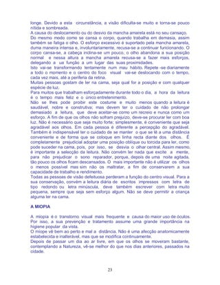 23
longe. Devido a esta circunstância, a visão dificulta-se muito e torna-se pouco
nítida e sombreada.
A causa do deslocamento ou do desvio da mancha amarela está no seu cansaço.
Do mesmo modo como se cansa o corpo, quando trabalha em demasia, assim
também se fatiga o olho. O esforço excessivo é suportado pela mancha amarela,
duma maneira intensa e, involuntariamente, recusa-se a continuar funcionando. O
corpo cansa-se, a cabeça inclina-se um pouco, o olho abandona a sua posição
normal e nessa altura a mancha amarela recusa-se a fazer mais esforços,
delegando a ua função a um lugar das suas proximidades.
Isto vai-se transformando lentamente num mau hábito. Repete -se diariamente
a todo o momento e o centro do foco visual vai-se deslocando com o tempo,
cada vez mais, até a periferia da retina.
Muitas pessoas gostam de ler na cama, seja qual for a posição e com qualquer
espécie de luz.
Para muitos que trabalham esforçadamente durante todo o dia, a hora da leitura
é o tempo mais feliz e o único entretenimento.
Não se lhes pode proibir este costume e muito menos quando a leitura é
saudável, nobre e construtiva; mas devem ter o cuidado de não prolongar
demasiado a leitura, que deve aceitar-se como um recreio e nunca como um
esforço. A fim de que os olhos não sofram prejuízo, deve-se procurar ler com boa
luz. Não é necessário que seja muito forte; simplesmente, é conveniente que seja
agradável aos olhos. Em cada pessoa é diferente a percepção do agradável.
Também é indispensável ter o cuidado de se manter o que se lê a uma distância
conveniente e de forma que se coloque em linha recta diante dos olhos. É
completamente prejudicial adoptar uma posição oblíqua ou torcida para ler, como
pode suceder na cama, pois, por isso, se desvia o olhar central. Assim mesmo,
é importante a selecção da leitura. Não convém ler nada que excite a mente,
para não prejudicar o sono reparador, porque, depois de uma noite agitada,
tão pouco os olhos ficam descansados. O mais importante não é utilizar os olhos
o menos possível mas sim não os maltratar, a fim de conservarem a sua
capacidade de trabalho e rendimento.
Todas as pessoas de visão defeituosa perderam a função do centro visual. Para a
sua conservação, convém a leitura diária de escritos impressos com letra de
tipo redondo ou letra minúscula, deve também escrever com letra muito
pequena, sempre que seja sem esforço algum. Não se deve permitir a criança
alguma ler na cama.
A MIOPIA
A miopia é o transtorno visual mais frequente e causa do maior uso de óculos.
Por isso, a sua prevenção e tratamento assume uma grande importância na
higiene popular da vista.
O míope vê bem ao perto e mal a distância. Não é uma afecção anatomicamente
estabelecida e inalterável, mas que se modifica continuamente.
Depois de passar um dia ao ar livre, em que os olhos se moveram bastante,
contemplando a Natureza, vê-se melhor do que nos dias anteriores, passados na
cidade.
 