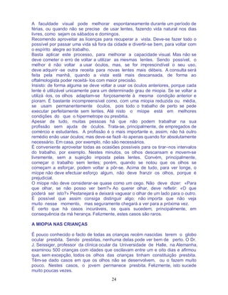 24
A faculdade visual pode melhorar espontaneamente durante um período de
férias, ou quando não se precise de usar lentes, fazendo vida natural nos dias
livres, como sejam os sábados e domingos.
Recomendo aproveitar as licenças para recuperar a vista. Deve-se fazer todo o
possível por passar uma vida sã fora da cidade e divertir-se bem, para voltar com
o espírito alegre ao trabalho.
Basta aplicar este processo, para melhorar a capacidade visual. Mas não se
deve cometer o erro de voltar a utilizar as mesmas lentes. Sendo possível, o
melhor é não voltar a usar óculos, mas, se for imprescindível o seu uso,
deve adquirir -se outra receita para novas lentes mais débeis. A consulta será
feita pela manhã, quando a vista está mais descansada, de forma ao
oftalmologista poder receitá- los com maior precisão.
Insisto: de forma alguma se deve voltar a usar os óculos anteriores, porque cada
lente é utilizável unicamente para um determinado grau de miopia. Se se voltar a
utilizá -los, os olhos adaptam-se forçosamente à mesma condição anterior e
pioram. É bastante incompreensível como, com uma miopia reduzida ou média,
se usam permanentemente óculos, pois todo o trabalho de perto se pede
executar perfeitamente sem lentes. Até nisto o míope está em melhores
condições do que o hipermetrope ou presbitia.
Apesar de tudo, muitas pessoas há que não podem trabalhar na sua
profissão sem ajuda de óculos. Trata-se, principalmente, de empregados de
comércio e estudantes. A profissão é o mais importante e, assim, não há outro
remédio enão usar óculos; mas deve-se fazê -lo apenas quando for absolutamente
necessário. Em casa, por exemplo, não são necessários.
É conveniente aproveitar todas as ocasiões possíveis para os tirar–nos intervalos
do trabalho, por exemplo. Nestes minutos, os olhos descansam e movem-se
livremente, sem a sujeição imposta pelas lentes. Convém, principalmente,
começar o trabalho sem lentes; porém, quando se notou que os olhos se
começam a esforçar, podem voltar a pôr-se. Acima de tudo, para ver longe, o
míope não deve efectuar esforço algum, não deve franzir os olhos, porque é
prejudicial.
O míope não deve considerar-se quase como um cego. Não deve dizer: «Para
que olhar, se não posso ver bem?» Ao querer olhar, deve refletir: «O que
poderá ser isto?» Pestanejará e deixará vaguear o olhar de um lado para o outro.
É possível que assim consiga distinguir algo; não importa que não veja
muito nesse momento, mas seguramente chegará a ver para a próxima vez.
É certo que há casos incuráveis, os quais sucedem, principalmente, em
consequência da má herança. Felizmente, estes casos são raros.
A MIOPIA NAS CRIANÇAS
É pouco conhecido o facto de todas as crianças recém nascidas terem o globo
ocular presbita. Sendo presbitas, nenhuma delas pode ver bem de perto. O Dr.
J. Seissiger, professor da clínica ocular da Universidade de Halle, na Alemanha,
examinou 500 crianças com idades que oscilavam entre um e oito dias e afirmou
que, sem excepção, todos os olhos das crianças tinham constituição presbita.
Têm-se dado casos em que os olhos não se desenvolvem, ou o fazem muito
pouco. Nestes casos, o jovem permanece presbita. Felizmente, isto sucede
muito poucas vezes.
 