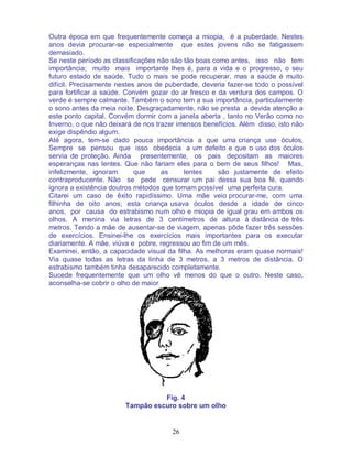 26
Outra época em que frequentemente começa a miopia, é a puberdade. Nestes
anos devia procurar-se especialmente que estes jovens não se fatigassem
demasiado.
Se neste período as classificações não são tão boas como antes, isso não tem
importância; muito mais importante lhes é, para a vida e o progresso, o seu
futuro estado de saúde. Tudo o mais se pode recuperar, mas a saúde é muito
difícil. Precisamente nestes anos de puberdade, deveria fazer-se todo o possível
para fortificar a saúde. Convém gozar do ar fresco e da verdura dos campos. O
verde é sempre calmante. Também o sono tem a sua importância, particularmente
o sono antes da meia noite. Desgraçadamente, não se presta a devida atenção a
este ponto capital. Convém dormir com a janela aberta , tanto no Verão como no
Inverno, o que não deixará de nos trazer imensos benefícios. Além disso, isto não
exige dispêndio algum.
Até agora, tem-se dado pouca importância a que uma criança use óculos,
Sempre se pensou que isso obedecia a um defeito e que o uso dos óculos
servia de proteção. Ainda presentemente, os pais depositam as maiores
esperanças nas lentes. Que não fariam eles para o bem de seus filhos! Mas,
infelizmente, ignoram que as lentes são justamente de efeito
contraproducente. Não se pede censurar um pai dessa sua boa fé, quando
ignora a existência doutros métodos que tornam possível uma perfeita cura.
Citarei um caso de êxito rapidíssimo. Uma mãe veio procurar-me, com uma
filhinha de oito anos; esta criança usava óculos desde a idade de cinco
anos, por causa do estrabismo num olho e miopia de igual grau em ambos os
olhos. A menina via letras de 3 centímetros de altura à distância de três
metros. Tendo a mãe de ausentar-se de viagem, apenas pôde fazer três sessões
de exercícios. Ensinei-lhe os exercícios mais importantes para os executar
diariamente. A mãe, viúva e pobre, regressou ao fim de um mês.
Examinei, então, a capacidade visual da filha. As melhoras eram quase normais!
Via quase todas as letras da linha de 3 metros, a 3 metros de distância. O
estrabismo também tinha desaparecido completamente.
Sucede frequentemente que um olho vê menos do que o outro. Neste caso,
aconselha-se cobrir o olho de maior
Fig. 4
Tampão escuro sobre um olho
 