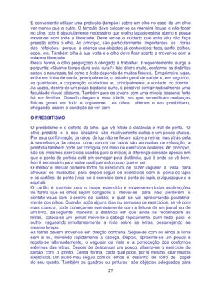 27
É conveniente utilizar uma proteção (tampão) sobre um olho no caso de um olho
ver menos que o outro. O tampão deve colocar-se de maneira frouxa e não tocar
no olho, pois é absolutamente necessário que o olho tapado esteja aberto e possa
mover-se com toda a liberdade. Deve ter-se o cuidado que este véu não faça
pressão sobre o olho. Ao princípio, são particularmente importantes as horas
das refeições, porque a criança usa objectos já conhecidos: faca, garfo, colher,
copo, etc. Também olha à sua volta e o olho deve ficar aberto e mover-se com a
máxima liberdade.
Desta forma, o olho preguiçoso é obrigado a trabalhar. Frequentemente, surge a
pergunta: «Quanto tempo dura esta cura?» Isto difere muito, conforme os distintos
casos e naturezas, tal como o êxito depende de muitos fatores. Em primeiro lugar,
entra em linha de conta, principalmente, o estado geral de saúde e, em segundo,
as qualidades, a cooperação cuidadosa e, principalmente, a vontade do doente.
Às vezes, dentro de um prazo bastante curto, é possível corrigir radicalmente uma
faculdade visual péssima. Também para os jovens com uma miopia bastante forte
há um lenitivo. Quando chegam a essa idade, em que se verificam mudanças
físicas gerais em todo o organismo, os olhos alteram o seu presbitismo,
chegando assim a condição de ver bem.
O PRESBITISMO
O presbitismo é o defeito do olho. que vê nítido à distância e mal de perto. O
olho presbita e o seu cristalino são relativamente curtos e um pouco chatos.
Por esta conformação os raios de luz não se focam sobre a retina; mas atrás dela.
À semelhança da miopia, como ambos os casos são anomalias de refracção, a
presbitia também pode ser corrigida por meio de exercícios oculares. Ao princípio,
são os mesmos exercícios usados para o míope; a diferença consiste apenas em
que o ponto de partida está em começar pela distância, que é onde se vê bem.
Isto é necessário para evitar qualquer esforço ao querer ver.
O melhor é efetuar primeiro todos os exercícios de fazer vaguear a vista para
afrouxar os músculos, para depois seguir os exercícios com a ponta do lápis
e os cartões do ponto (veja -se o exercício com a ponta do lápis, o ziguezague e a
espiral).
O cartão é mantido com o braço estendido e move-se em todas as direcções,
de forma que os olhos sejam obrigados a mover-se para não perderem o
contato visual com o centro do cartão, o qual se vai aproximando paulatina-
mente dos olhos. Quando, após alguns dias ou semanas de exercícios, se vê com
mais clareza, pode começar-se eventualmente com a leitura de um jornal ou de
um livro, da seguinte maneira: à distância em que ainda se reconhecem as
letras, coloca-se um jornal; move-se a cabeça rapidamente dum lado para o
outro, vagueando simultaneamente a vista sobre as letras, pestanejando ao
mesmo tempo.
As letras devem mover-se em direção contrária. Segue-se com os olhos a linha
sem a ler, movendo rapidamente a cabeça. Depois, aproxima-se um pouco e
repete-se alternadamente, o vaguear da vista e a persecução dos contornos
externos das letras. Depois de descansar um pouco, alterna-se o exercício do
cartão com o ponto. Desta forma, cada qual pode, por si mesmo, criar muitos
exercícios. Um aluno meu seguia com os olhos o desenho do forro de papel
do seu quarto. Também os quadros ou pinturas são objectos adequados para
 