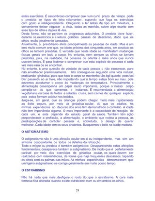 28
estes exercícios. É assombroso comprovar que num curto prazo de tempo pode
o presbita ler tipos de letra «diamante», supondo que faça os exercícios
com gosto e inteligentemente. Chegando a ler letras de tipo em miniatura, é
conveniente deixar vaguear a vista, todas as manhãs, sobre algo escrito com
esse tipo de letra e depois lê -las.
Desta forma, não se perdem os progressos adquiridos. O presbita deve fazer,
durante os exercícios e a leitura, grandes pausas de descanso, dado que os
olhos estão geralmente cansados.
Atualmente, o presbitismo afeta principalmente as pessoas de idade. Mas é um
erro muito comum crer que, na idade próxima dos cinquenta anos, em absoluto os
olhos se tornem presbitas. É verdade que nesta idade se manifestam mudanças
físicas gerais em todo o corpo. No entanto, nem sempre os olhos se tornam
presbitas, pois, na realidade, há pessoas de oitenta e mais anos que nunca
usaram lentes. É para lastimar o comprovar que esta espécie de pessoas é cada
vez mais rara de se encontrar.
No entanto, é uma questão de vontade de cada pessoa o não esmorecer, para
não envelhecer prematuramente. Isto consegue-se seguindo uma vida natural,
praticando ginástica, para que todo o corpo se mantenha tão ágil quanto possível.
Dar passeios ao ar livre, não importando que o tempo esteja bom ou mau, pois
devemos acostumar o corpo às mudanças de temperatura. Principalmente a
alimentação desempenha um papel muito importante, porque o nosso corpo
compõe-se do que comemos e inalamos. É recomendada a alimentação
vegetariana na base de frutas e saladas cruas, sem carnes de qualquer espécie,
pois estas formam acidez nos tecidos.
Julga-se, em geral, que as crianças podem chegar muito mais rapidamente
ao êxito seguro, por meio da ginástica ocular, do que os adultos. As
minhas experiências no decurso dos anos têm demonstrado o contrário. A idade
não tem importância alguma. O mais importante é a capacidade de reacção de
cada um, e esta depende do estado geral de saúde. Também têm ação
preponderante a profissão, a alimentação, o ambiente que rodeia a pessoa, as
predisposições de carácter pessoal e, sobretudo, o desejo de querer
melhorar. Cada idade tem os seus encantos. Busquemos o belo na idade madura.
O ASTIGMATISMO
O astigmatismo não é uma afecção ocular em si ou independente, mas sim um
sintoma concomitante de todos os defeitos da refracção.
Todo o míope ou presbita é também astigmático. Desaparecendo estas afecções
fundamentais, desaparece também o astigmatismo. De modo que é perfeitamente
curável por meio dos exercícios de ginástica ocular, os quais devem ser
realizados com intermitências, de forma que haja frequentes descansos, tapando
os olhos com as palmas das mãos. As minhas experiências demonstraram que
um ligeiro astigmatismo se corrige geralmente em muito pouco tempo.
O ESTRABISMO
Não há nada que mais desfigure o rosto do que o estrabismo. A cara mais
formosa fica alterada quando existe estrabismo num ou em ambos os olhos.
 