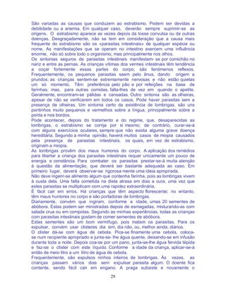 29
São variadas as causas que conduzem ao estrabismo. Podem ser devidas a
debilidade ou a anemia. Em qualquer caso, deverão sempre suprimir-se as
origens. O estrabismo aparece as vezes depois da tosse convulsa ou de outras
doenças. Desgraçadamente, não se tem em consideração que a causa mais
frequente do estrabismo são os «parasitas intestinais» de qualquer espécie ou
nome. As manifestações que se operam no intestino exercem uma influência
enorme, não só sobre todo o organismo, mas principalmente nos olhos.
Os sintomas seguros de parasitas intestinais manifestam- se por comichão no
nariz e entre as pernas. As crianças vítimas dos vermes intestinais têm tendência
a coçar fortemente essas partes do corpo; são fenómenos reflexos.
Frequentemente, os pequenos parasitas saem pelo ânus, dando origem a
pruridos; as crianças sentem-se extremamente nervosas e não estão quietas
um só momento. Têm preferência pelo pão e por refeições na base de
farinhas; mas, para outras comidas, falta-lhes de vez em quando o apetite.
Geralmente, encontram-se pálidas e cansadas. Outro sintonia são as olheiras,
apesar de não se verificarem em todos os casos. Pode haver parasitas sem a
presença de olheiras. Um sintoma certo da existência de lombrigas, são uns
pontinhos muito pequenos e vermelhos sobre a língua, principalmente sobre a
ponta e nos bordos.
Pode acontecer, depois do tratamento e do regime, que, desaparecidas as
lombrigas, o estrabismo se corrija por si mesmo; de contrário, curar-se-á
com alguns exercícios oculares, sempre que não exista alguma grave doença
hereditária. Segundo a minha opinião, haverá muitos casos de miopia causados
pela presença de parasitas intestinais, os quais, em vez de estrabismo,
originam a miopia.
As lombrigas provêm dos maus humores do corpo. A aplicação dos remédios
para libertar a criança dos parasitas intestinais requer unicamente um pouco de
energia e constância. Para combater os parasitas prestar-se-á muita atenção
à questão da alimentação, que deverá ser bastante adequada ao caso. Em
primeiro lugar, deverá observar-se rigorosa mente uma ideia apropriada.
Não deve ingerir-se alimento algum que contenha farinha, pois as lombrigas vivem
à custa dela. Uma falta cometida na dieta atrasa em dias a cura, uma vez que
estes parasitas se multiplicam com uma rapidez extraordinária.
É fácil cair em erros. Há crianças que têm aspecto florescente; no entanto,
têm maus humores no corpo e são portadoras de lombrigas.
Diariamente, convém que ingiram, conforme a idade, umas 20 sementes de
abóbora. Estas podem ser ministradas depois de esmagadas, misturando-as com
salada crua ou em compotas. Segundo as minhas experiências, todas as crianças
com parasitas intestinais gostam de comer sementes de abóbora.
Estas sementes são um bom vermífugo, pois matam os parasitas. Para os
expulsar, convém usar clisteres dia sim, dia não, ou, melhor ainda, diários.
O clister dá-se com água de cebola. Pica-se finamente uma cebola, coloca-
se num recipiente apropriado e junta-se- lhe água quente, deixando-se em infusão
durante toda a noite. Depois coa-se por um pano, junta-se-lhe água fervida tépida
e faz-se o clister com este líquido. Conforme a idade da criança, aplicar-se-á
então de meio litro a um litro de água de cebola.
Frequentemente, são expulsos ninhos inteiros de lombrigas. Às vezes, as
crianças passam vários dias sem expulsar parasita algum. O doente fica
contente, sendo fácil cair em engano. A praga subsiste e novamente o
 