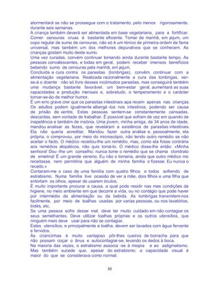 30
atormentará se não se prossegue com o tratamento, pelo menos rigorosamente,
durante seis semanas.
A criança também deverá ser alimentada em base vegetariana, para a fortificar.
Comer cenouras cruas é bastante eficiente. Tomar de manhã, em jejum, um
copo regular de sumo de cenouras, não só é um tónico de primeira ordem de fama
universal, mas também um dos melhores depurativos que se conhecem. As
crianças gostam muito deste sumo.
Uma vez curadas, convém continuar tomando ainda durante bastante tempo. As
pessoas convalescentes, e todas em geral, podem receber imensos benefícios
bebendo sumo de cenouras pela manhã, em jejum.
Concluída a cura contra os parasitas (lombrigas), convêm continuar com a
alimentação vegetariana. Realizada racionalmente a cura das lombrigas, ver-
se-á o doente não só livre desses incómodos parasitas, mas conseguirá também
uma mudança bastante favorável, um bem-estar geral, aumentará as suas
capacidades e produção mensais e, sobretudo, o temperamento e o carácter
tornar-se-ão de melhor humor.
É um erro grave crer que os parasitas intestinais apa recem apenas nas crianças.
Os adultos podem igualmente albergá -los nos intestinos, podendo ser causa
de prisão de ventre. Estas pessoas sentem-se constantemente cansadas,
descaídas, sem vontade de trabalhar. É possível que sofram de vez em quando de
inapetência e também de insónia. Uma jovem, minha amiga, de 34 anos de idade,
mandou analisar as fezes, que revelaram a existência de parasitas intestinais.
Ela não queria acreditar. Mandou fazer outra análise e, pessoalmente, ela
própria, o comprovou, por meio do microscópio, não tendo outro remédio se não
aceitar o facto. O médico receitou-lhe um remédio, mas, como ela fosse contrária
aos remédios alopáticos, não quis tomá-lo. O médico disse-lhe então: «Minha
senhora! Dou -lhe um conselho: nunca tome o remédio que se chama cloridrato
de emetina! É um grande veneno. Eu não o tomaria, ainda que outro médico mo
receitasse, nem permitiria que alguém de minha família o fizesse. Eu nunca o
receito.»
Contaram-me o caso de uma família com quatro filhos e todos sofrendo de
estrabismo. Numa família tive ocasião de ver a mãe, dois filhos e uma filha que
entortam os olhos, apesar de usarem óculos.
É muito importante procurar a causa, a qual pode residir nas mas condições de
higiene, no meio ambiente em que decorre a vida, ou no contágio que pode haver
por intermédio da alimentação ou da bebida. As lombrigas transmitem-nos
facilmente, por meio de toalhas usadas por varias pessoas, ou nos lavatórios,
bidés, etc.
Se uma pessoa sofre desse mal, deve ter muito cuidado em não contagiar os
seus semelhantes. Deve utilizar toalhas próprias e os outros utensílios, que
ninguém mais deve usar para não se contagiar.
Estes utensílios, e principalmente a toalha, devem ser lavados com água fervente
e fervidos.
Às criancinhas é muito vantajoso pôr-lhes cueiros de borracha para que
não possam coçar o ânus e autocontagiar-se, levando os dedos à boca.
Na maioria das vezes, o estrabismo associa -se à miopia e ao astigmatismo.
Mas também sucede que, apesar do estrabismo, a capacidade visual é
maior do que se considerava como normal.
 