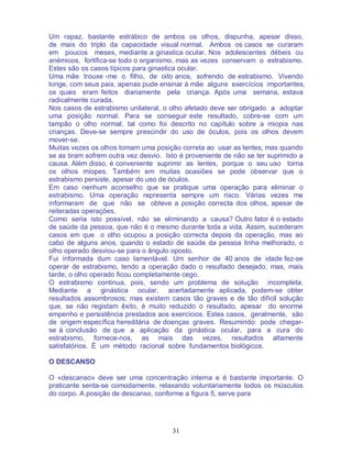 31
Um rapaz, bastante estrábico de ambos os olhos, dispunha, apesar disso,
de mais do triplo da capacidade visual normal. Ambos os casos se curaram
em poucos meses, mediante a ginastica ocular. Nos adolescentes débeis ou
anémicos, fortifica-se todo o organismo, mas as vezes conservam o estrabismo.
Estes são os casos típicos para ginastica ocular.
Uma mãe trouxe -me o filho, de oito anos, sofrendo de estrabismo. Vivendo
longe, com seus pais, apenas pude ensinar à mãe alguns exercícios importantes,
os quais eram feitos diariamente pela criança. Após uma semana, estava
radicalmente curada.
Nos casos de estrabismo unilateral, o olho afetado deve ser obrigado a adoptar
uma posição normal. Para se conseguir este resultado, cobre-se com um
tampão o olho normal, tal como foi descrito no capítulo sobre a miopia nas
crianças. Deve-se sempre prescindir do uso de óculos, pois os olhos devem
mover-se.
Muitas vezes os olhos tomam uma posição correta ao usar as lentes, mas quando
se as tiram sofrem outra vez desvio. Isto é proveniente de não se ter suprimido a
causa. Além disso, é conveniente suprimir as lentes, porque o seu uso torna
os olhos míopes. Também em muitas ocasiões se pode observar que o
estrabismo persiste, apesar do uso de óculos.
Em caso nenhum aconselho que se pratique uma operação para eliminar o
estrabismo. Uma operação representa sempre um risco. Várias vezes me
informaram de que não se obteve a posição correcta dos olhos, apesar de
reiteradas operações.
Como seria isto possível, não se eliminando a causa? Outro fator é o estado
de saúde da pessoa, que não é o mesmo durante toda a vida. Assim, sucederam
casos em que o olho ocupou a posição correcta depois da operação, mas ao
cabo de alguns anos, quando o estado de saúde da pessoa tinha melhorado, o
olho operado desviou-se para o ângulo oposto.
Fui informada dum caso lamentável. Um senhor de 40 anos de idade fez-se
operar de estrabismo, tendo a operação dado o resultado desejado; mas, mais
tarde, o olho operado ficou completamente cego.
O estrabismo continua, pois, sendo um problema de solução incompleta.
Mediante a ginástica ocular, acertadamente aplicada, podem-se obter
resultados assombrosos; mas existem casos tão graves e de tão difícil solução
que, se não registam êxito, é muito reduzido o resultado, apesar do enorme
empenho e persistência prestados aos exercícios. Estes casos, geralmente, são
de origem específica hereditária de doenças graves. Resumindo: pode chegar-
se à conclusão de que a aplicação da ginástica ocular, para a cura do
estrabismo, fornece-nos, as mais das vezes, resultados altamente
satisfatórios. É um método racional sobre fundamentos biológicos.
O DESCANSO
O «descanso» deve ser uma concentração interna e é bastante importante. O
praticante senta-se comodamente, relaxando voluntariamente todos os músculos
do corpo. A posição de descanso, conforme a figura 5, serve para
 