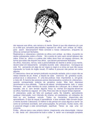 32
Fia. 5
dar repouso aos olhos, aos nervos e à mente. Quem é que não observou já o pai
ou a mãe que, cansados pelo trabalho, tapavam os olhos com ambas as mãos,
para assim descansarem? Nisto consiste o nosso «descanso», enquanto os
olhos se conservam fechados.
Realizamos o «descanso» cobrindo os olhos com ambas as mãos, cruzando os
dedos sobrepostos sobre a fronte. Só a ponta do nariz será visível debaixo das
mãos. Entre os olhos e a palma das mãos deve ficar um espaço côncavo, de
forma que estas não toquem nos olhos, que devem permanecer fechados.
Os olhos, músculos, nervos, toda a personalidade do doente e ainda a sua mente,
devem estar em relaxamento completo durante este «descanso». Consegue-se
este fim pensando em algo de cor negra (o negro é a única cor que não causa
impressão no fundo do órgão visual). O melhor é procurar não pensar em coisa
alguma.
O «descanso» deve ser sempre praticado na posição sentada, pois o corpo não se
relaxa estando de pé. Antes e depois de cada exercício de ginástica ocular,
praticar-se-á o «descanso». É uma das praticas mais importantes e, em geral,
a mais útil. À maioria das pessoas parece desnecessária a pratica do «descanso»,
quando começameste sistema de ginastica ocular. Mas bem depressa
reconhecem a sua utilidade. Trata-se de relaxar simultaneamente todo o corpo.
Pense-se em cada membro do corpo, tratando de o afrouxar, de o relaxar com
lassidão, isto é: sem tensão alguma física ou mental. Em seguida abram-se
os olhos, fazendo-os vaguear em volta. Para isso não se requer tempo especial.
O «descanso» pode ser feito em qualquer parte. No trabalho, aproveitando
qualquer interrupção; num intervalo de cinema, em pastelarias, em estações de
trem, ou em qualquer veículo. Todos os momentos disponíveis são
aproveitáveis. O que se requer é persistência e boa vontade. Não convém forçar
a mente durante o descanso. O melhor é não pensar em coisa alguma e sentir -se
como se sonhasse acordado, sem preocupações. Ao princípio, muitas vezes, não
é possível chegar a esta concentração espiritual. Talvez se veja uma cor
cinzenta.
Então, olhe-se para o seu próprio interior, imaginando uma obscuridade intensa
e não tarda em obscurecer-se tudo e voltar a sentir -se a sensação completa
 