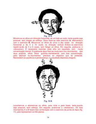 34
Fig. 10 A
Movem-se os olhos em direcção horizontal, de um lado ao outro. tanto quanto seja
possível, sem chegar ao esforço. Deve fazer-se este exercício A, alternando-o
com o exercício B. Movem-se os olhos de cinco a dez vezes na direcção
horizontal e de 5 a 10 vezes na direcção vertical. Ambos os exercícios
repetir-se-ão de 3 a 6 vezes, sem fatigar os olhos. Em seguida, pratica-se o
«descanso». É necessário exercitar cada olho em separado, com muita
concentração mental. O praticante deve fixar-se muito bem nos movimentos dos
seus próprios olhos. Deve guiá-los mentalmente, com boa concentração,
para efectuar os movimentos precisos ao objectivo que se pretende.
Necessitam-se paciência e perseverança, e o resultado depressa chegará.
Fig. 10 B
Levantam-se e abaixam-se os olhos, para cima e para baixo, tanto quanto
seja possível, sem esforço. Em seguida, pratica-se o «descanso». Os dois
movimentos A e B fazem boa combinação com o exercício da ponta do lápis (fig.
11), pois representam os três planos.
 