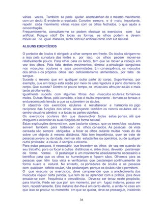36
várias vezes. Também se pode ajudar acompanhan do o mesmo movimento
com um dedo. É evidente o resultado. Convém sempre, e é muito importante,
repetir cada movimento várias vezes com os olhos fechados, o que ajuda a
concentração.
Frequentemente, consultam-me se podem efectuar os exercícios com luz
artificial. Porque não? De todas as formas, os olhos podem e devem
mover-se de igual maneira, tanto com luz artificial como com luz natural.
ALGUNS EXERCÍCIOS
O portador de óculos é obrigado a olhar sempre em frente. Os óculos obrigam-no
a isso pela curvatura das lentes e, por isso, os olhos pedem mover-se
relativamente pouco. Para olhar para os lados, tem que se mover a cabeça em
vez dos olhos. Pela falta destes movimentos, diminui a circulação sanguínea
nos músculos oculares e suas proximidades. Em consequência, os músculos
dos olhos e os próprios olhos são deficientemente alimentados, por falta de
sangue.
Sucede o mesmo que em qualquer outra parte do corpo. Suponhamos, por
exemplo, que um braço está atado por meio de uma ligadura à parte dianteira do
corpo. Que sucede? Dentro de pouco tempo, os músculos afrouxar-se-ão e mais
tarde atrofiar-se-ão.
Igualmente sucede com algumas fibras dos músculos oculares: tornam-se
moles. Outras fibras, pelo contrário, e isto é muito importante - tornam-se tensas e
endurecem pela tensão a que as submetem os óculos.
O objectivo dos exercícios oculares é restabelecer a harmonia no jogo
recíproco das funções dos olhos, alcançando também os nervos oculares até o
centro visual no cérebro e a todas as partes vizinhas.
Os exercícios oculares têm que desenvolver todas estas partes, até que
cheguem a exercitar as suas funções de forma natural.
Estas explicações demonstram, com bastante clareza, que os exercícios oculares
servem também para fortalecer os olhos cansados. As pessoas de vista
cansada são sempre obrigadas a focar os olhos durante muitas horas do dia
sobre um objecto à mesma distância. Não tem importância, quer se trate de
pessoas jovens ou de idade, nem se são estudantes ou operários, ou de qualquer
outra profissão; a causa é sempre a mesma.
Para estas pessoas, é necessário que levantem os olhos de vez em quando do
seu trabalho, para os focar a outras distâncias e, além disso, deverão pestanejar
de forma normal. O pestanejar é um movimento absolutamente necessário e
benéfico para que os olhos se humedeçam e fiquem sãos. Olhemos para as
pessoas que têm boa vista e verificamos que pestanejam continuamente de
forma suave e natural. No entanto, os portadores de óculos e as pessoas
com qualquer defeito ocular, não pestanejam, porque os óculos não o permitem.
O que execute os exercícios, deve compreender que o amolecimento dos
músculos requer certa perícia, que tem de se aprender com a prática, pois deve
ensaiar-se com frequência e persistência. Deve-se ser tenaz neste propósito,
para triunfar. Pede ser que por um momento, por um fugaz instante, possa ver
bem, repentinamente. Este instante dar-lhe-á um certo alento, e ainda no caso em
que isso se produz no momento em que se queira, deve-se prosseguir, insistindo
 