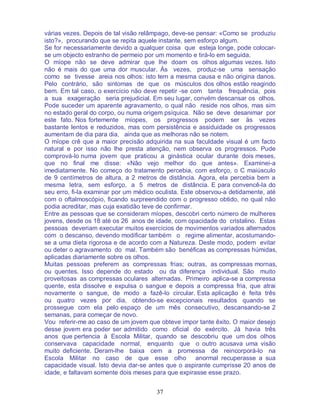 37
várias vezes. Depois de tal visão relâmpago, deve-se pensar: «Como se produziu
isto?», procurando que se repita aquele instante, sem esforço algum.
Se for necessariamente devido a qualquer coisa que esteja longe, pode colocar-
se um objecto estranho de permeio por um momento e tirá-lo em seguida.
O míope não se deve admirar que lhe doam os olhos algumas vezes. Isto
não é mais do que uma dor muscular. Às vezes, produz-se uma sensação
como se tivesse areia nos olhos: isto tem a mesma causa e não origina danos.
Pelo contrário, são sintomas de que os músculos dos olhos estão reagindo
bem. Em tal caso, o exercício não deve repetir -se com tanta frequência, pois
a sua exageração seria prejudicial. Em seu lugar, convém descansar os olhos.
Pode suceder um aparente agravamento, o qual não reside nos olhos, mas sim
no estado geral do corpo, ou numa origem psíquica. Não se deve desanimar por
este fato. Nos fortemente míopes, os progressos podem ser às vezes
bastante lentos e reduzidos, mas com persistência e assiduidade os progressos
aumentam de dia para dia, ainda que as melhoras não se notem.
O míope crê que a maior precisão adquirida na sua faculdade visual é um facto
natural e por isso não lhe presta atenção, nem observa os progressos. Pude
comprová-lo numa jovem que praticou a ginástica ocular durante dois meses,
que no final me disse: «Não vejo melhor do que antes». Examinei-a
imediatamente. No começo do tratamento percebia, com esforço, o C maiúsculo
de 9 centímetros de altura, a 2 metros de distância. Agora, ela percebia bem a
mesma letra, sem esforço, a 5 metros de distância. E para convencê-la do
seu erro, fi-la examinar por um médico oculista. Este observou-a detidamente, até
com o oftalmoscópio, ficando surpreendido com o progresso obtido, no qual não
podia acreditar, mas cuja exatidão teve de confirmar.
Entre as pessoas que se consideram míopes, descobri certo número de mulheres
jovens, desde os 18 até os 26 anos de idade, com opacidade do cristalino. Estas
pessoas deveriam executar muitos exercícios de movimentos variados alternados
com o descanso, devendo modificar também o regime alimentar, acostumando-
se a uma dieta rigorosa e de acordo com a Natureza. Deste modo, podem evitar
ou deter o agravamento do mal. Também são benéficas as compressas húmidas,
aplicadas diariamente sobre os olhos.
Muitas pessoas preferem as compressas frias; outras, as compressas mornas,
ou quentes. Isso depende do estado ou da diferença individual. São muito
proveitosas as compressas oculares alternadas. Primeiro aplica-se a compressa
quente, esta dissolve e expulsa o sangue e depois a compressa fria, que atrai
novamente o sangue, de modo a fazê-lo circular. Esta aplicação é feita três
ou quatro vezes por dia, obtendo-se excepcionais resultados quando se
prossegue com ela pelo espaço de um mês consecutivo, descansando-se 2
semanas, para começar de novo.
Vou referir-me ao caso de um jovem que obteve impor tante êxito. O maior desejo
desse jovem era poder ser admitido como oficial do exército. Já havia três
anos que pertencia à Escola Militar, quando se descobriu que um dos olhos
conservava capacidade normal, enquanto que o outro acusava uma visão
muito deficiente. Deram-lhe baixa cem a promessa de reincorporá-lo na
Escola Militar no caso de que esse olho anormal recuperasse a sua
capacidade visual. Isto devia dar-se antes que o aspirante cumprisse 20 anos de
idade, e faltavam somente dois meses para que expirasse esse prazo.
 