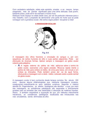 39
Com verdadeira satisfação, relato este episódio, simples e ao mesmo tempo
exagerado, mas de grande significado para uma alma delicada. Este jovem,
bastante pobre, pode servir de exemplo a muitos ricos.
Dediquei muito espaço no relato deste caso, por ser de particular interesse para o
meu trabalho, com o propósito de demonstrar uma parte do muito que se pode
conseguir com a ginástica ocular. Até certos cegos podem recuperar a vista!
A MASSAGEM OCULAR
Fig. 6 A
A massagem dos olhos favorece a circulação do sangue e, por con-
sequência, de certos humores do olho e suas partes adjacentes. Pode ser
efectuada de diversas formas. Aplicar sempre a massagem ao globo ocular
coberto pela pálpebra.
• A. A região externa da palma da mão aplica-se sobre o centro do
globo ocular, exercendo uma ligeira pressão. Move-se rapida mente a
palma da mão para ambos os lados, de cima para baixo, em círculo e em
ambas as direcções. Pode também proce der -se de igual forma,
efectuando a massagem com o dedo médio, colocado sobre a parte central
do globo ocular.
A massagem ocular é bem conhecida desde tempos remotos. No século XIX
eram apenas alguns oftalmologistas que, mediante massagens oculares,
coadjuvavam notavelmente os seus métodos curativos. Segundo o médico
alemão Dr. Pagenstecher, os efeitos fisiológicos são devidos a que, por meio
das massagens, as substâncias patológicas são separadas e directamente
guiadas para as entradas das vias destinadas à absorção de matérias líquidas.
Assim, é também respeitável a suposição de que, por métodos inteiramente
mecânicos, as substâncias patológicas localizadas são introduzidas nas
vias circulatórias, sendo eliminadas do olho
 