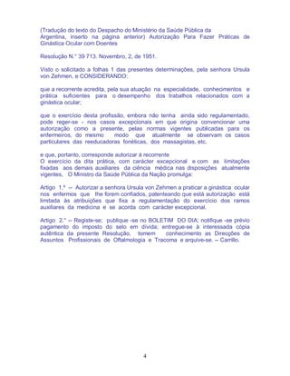 4
(Tradução do texto do Despacho do Ministério da Saúde Pública da
Argentina, inserto na página anterior) Autorização Para Fazer Práticas de
Ginástica Ocular com Doentes
Resolução N.° 39 713. Novembro, 2, de 1951.
Visto o solicitado a folhas 1 das presentes determinações, pela senhora Ursula
von Zehmen, e CONSIDERANDO:
que a recorrente acredita, pela sua atuação na especialidade, conhecimentos e
prática suficientes para o desempenho dos trabalhos relacionados com a
ginástica ocular;
que o exercício desta profissão, embora não tenha ainda sido regulamentado,
pode reger-se - nos casos excepcionais em que origina convencionar uma
autorização como a presente, pelas normas vigentes publicadas para os
enfermeiros, do mesmo modo que atualmente se observam os casos
particulares das reeducadoras fonéticas, dos massagistas, etc.
e que, portanto, corresponde autorizar à recorrente
O exercício da dita prática, com carácter excepcional e com as limitações
fixadas aos demais auxiliares da ciência médica nas disposições atualmente
vigentes, O Ministro da Saúde Pública da Nação promulga:
Artigo 1.º -- Autorizar a senhora Ursula von Zehmen a praticar a ginástica ocular
nos enfermos que lhe forem confiados, patenteando que está autorização está
limitada às atribuições que fixa a regulamentação do exercício dos ramos
auxiliares da medicina e se acorda com carácter excepcional.
Artigo 2.° -- Registe-se; publique -se no BOLETIM DO DIA; notifique -se prévio
pagamento do imposto do selo em dívida; entregue-se à interessada cópia
autêntica da presente Resolução, tomem conhecimento as Direcções de
Assuntos Profissionais de Oftalmologia e Tracoma e arquive-se. -- Carrillo.
 