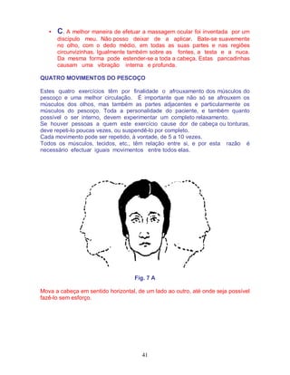 41
• C. A melhor maneira de efetuar a massagem ocular foi inventada por um
discípulo meu. Não posso deixar de a aplicar. Bate-se suavemente
no olho, com o dedo médio, em todas as suas partes e nas regiões
circunvizinhas. Igualmente também sobre as fontes, a testa e a nuca.
Da mesma forma pode estender-se a toda a cabeça. Estas pancadinhas
causam uma vibração interna e profunda.
QUATRO MOVIMENTOS DO PESCOÇO
Estes quatro exercícios têm por finalidade o afrouxamento dos músculos do
pescoço e uma melhor circulação. É importante que não só se afrouxem os
músculos dos olhos, mas também as partes adjacentes e particularmente os
músculos do pescoço. Toda a personalidade do paciente, e também quanto
possível o ser interno, devem experimentar um completo relaxamento.
Se houver pessoas a quem este exercício cause dor de cabeça ou tonturas,
deve repeti-lo poucas vezes, ou suspendê-lo por completo.
Cada movimento pode ser repetido, à vontade, de 5 a 10 vezes.
Todos os músculos, tecidos, etc., têm relação entre si, e por esta razão é
necessário efectuar iguais movimentos entre todos elas.
Fig. 7 A
Mova a cabeça em sentido horizontal, de um lado ao outro, até onde seja possível
fazê-lo sem esforço.
 