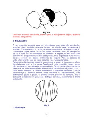 42
Fig. 7 B
Deixe cair a cabeça para diante, sobre o peito, o mais possível; depois, levante-a
e deixe-a cair para trás
O ZIGUEZAGUE
É um exercício especial para os principiantes que ainda não tem domínio
sobre os olhos, servindo à maneira de guia. O circulo pode aumentar-se à
vontade. Quanto maior for o círculo, tanto maior número de raios deve conter. É.
conveniente dispor deste círculo em vários tamanhos, como por exemplo um
de 23 e outro de 50 centímetros de diâmetro. A espessura das linhas será
conforme for a capacidade visual de cada pessoa. Para as pessoas muito míopes,
os raios devem ter alguns milímetros de largura. Para as pessoas de
vista relativamente boa, os raios estreitos são mais apropriados.
Pegue-se na lâmina mais pequena e comece-se a seguir a linha com os olhos,
dum lado para outro e vice -versa. Repetir-se-á este exercício várias vezes,
não esquecendo de pestanejar com suavidade. Depois, faz-se girar a lâmina de
modo que as linhas estejam colocadas de cima para baixo e segui-las com o
olhar nessa direcção. A lâmina manter-se-á a diferentes distâncias. O míope
deve começar o exercício de uma curta distância e, paulatinamente, ir se
distanciando pouco a pouco. O presbita deverá proceder ao contrário, isto é:
começará à distância em que possa distinguir as linhas, aproximando a lâmina
lentamente.
Fig. 8
O Ziguezague
 
