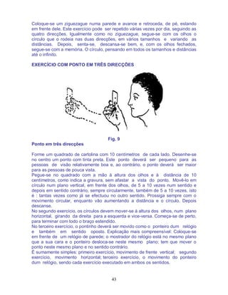 43
Coloque-se um ziguezague numa parede e avance e retroceda, de pé, estando
em frente dele. Este exercício pode ser repetido várias vezes por dia, seguindo as
quatro direcções. Igualmente como no ziguezague, segue-se com os olhos o
círculo que o rodeia nas duas direcções, em vários tamanhos e variando as
distâncias. Depois, senta-se, descansa-se bem, e, com os olhos fechados,
segue-se com a memória. O círculo, pensando em todos os tamanhos e distâncias
até o infinito.
EXERCÍCIO COM PONTO EM TRÊS DIRECÇÕES
Fig. 9
Ponto em três direcções
Forme um quadrado de cartolina com 10 centímetros de cada lado. Desenhe-se
no centro um ponto com tinta preta. Este ponto deverá ser pequeno para as
pessoas de visão relativamente boa e, ao contrário, o ponto deverá ser maior
para as pessoas de pouca vista.
Pegue-se no quadrado com a mão à altura dos olhos e à distância de 10
centímetros, como indica a gravura, sem afastar a vista do ponto. Movê-lo em
círculo num plano vertical, em frente dos olhos, de 5 a 10 vezes num sentido e
depois em sentido contrário, sempre circularmente, também de 5 a 10 vezes, isto
é : tantas vezes como já se efectuou no outro sentido. Prossiga sempre com o
movimento circular, enquanto vão aumentando a distância e o círculo. Depois
descanse.
No segundo exercício, os círculos devem mover-se à altura dos olhos, num plano
horizontal, girando da direita para a esquerda e vice-versa. Começa-se de perto,
para terminar com todo o braço estendido.
No terceiro exercício, o pontinho deverá ser movido como o ponteiro dum relógio
e também em sentido oposto. Explicação mais compreensível: Coloque-se
em frente de um relógio de parede; o mostrador do relógio está no mesmo plano
que a sua cara e o ponteiro desloca-se neste mesmo plano; tem que mover o
ponto neste mesmo plano e no sentido contrário.
É sumamente simples: primeiro exercício, movimento de frente vertical; segundo
exercício, movimento horizontal; terceiro exercício, o movimento do ponteiro
dum relógio, sendo cada exercício executado em ambos os sentidos.
 