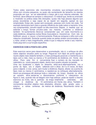 44
Todos estes exercícios são movimentos circulares que começam perto dos
olhos com círculos pequenos, os quais vão aumentando de tamanho na mesma
proporção em que se vai estendendo o braço até à sua máxima extensão. Ao
terminar, deve efetuar-se sempre o «descanso». É notável que, tendo eu ensinado
e mostrado na prática estas três direcções, quase não haja pessoa alguma que
possa recordá-las e seja capaz de as repetir em seguida, apesar da sua
simplicidade. Estas são, quase sem excepção, pessoas com muito má visão. Tal
exemplo demonstra bem claro a grande influência da visão sobre a memória. Uma
vez compreendido, convém repetir os três exercícios. Depois, à medida que se
estende o braço, formar círculos cada vez maiores, conforme a distância
também for aumentando. Deve-se compreender que, em cada movimento e a
cada distância, obrigamos outras fibras musculares a moverem-se. Com isto se
fortificam pouco a pouco e harmonicamente. Pode-se comparar o olho com uma
máquina complicada. Somente quando todas as partes andam sincronizadas com
o resto, ainda a mais insignificante, então é que a máquina rende o seu máximo.
Cada peça tem a sua função específica.
EXERCÍCIO COM A PONTA DO LÁPIS
Este exercício serve para desenvolver a acomodação, isto é, o enfoque do olho
sobre objectos situados perto ou longe. Pegue-se num lápis de ponta aguda e
noutro objeto mais distante também, o mais pontiagudo possível, e mantenha-se o
lápis com a mão, mais ou menos a 10 centímetros de distância, em frente dos
olhos. Para este fim é conveniente fixar o número do dia marcado no
calendário ou noutro pequeno objeto, dentro dum quadro situado na parede.
Uma vez localizado o objeto ou desenho, olhar-se-á alternadamente, ora a
ponta do lápis, ora o objeto, saltando com o olhar, de 5 a 6 vezes, do lápis
para o objecto e vice -versa, sem mudar a distância. Depois, afasta -se a ponta do
lápis mais ou menos 2 centímetros, e repetem-se os enfoques alternadamente.
Assim se prossegue até alcançar toda a extensão do braço. Quando os olhos
se cansam, deve sentar-se e descansá-los conforme o «descanso» da
figura 5; mas, quando não se fatigam nem haja esforço, pode-se repetir o mesmo
exercício ao invés, isto é, partindo do braço totalmente estendido, até
chegar à distância de 10 centímetros em frente dos olhos. Também é
conveniente escolher objetos mais afastados, olhando pela janela para o
exterior, a várias centenas de metros de distância. Recomendo variar as
distância
Fig. 11
 