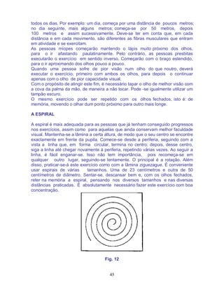 45
todos os dias. Por exemplo: um dia, começa por uma distância de poucos metros;
no dia seguinte, mais alguns metros; começa-se por 50 metros, depois
100 metros e assim sucessivamente. Deve-se ter em conta que, em cada
distância e em cada movimento, são diferentes as fibras musculares que entram
em atividade e se exercitam.
As pessoas míopes começarão mantendo o lápis muito próximo dos olhos,
para o ir afastando paulatinamente. Pelo contrário, as pessoas presbitas
executarão o exercício em sentido inverso. Começarão com o braço estendido,
para o ir aproximando dos olhos pouco a pouco.
Quando uma pessoa sofre de pior visão num olho do que noutro, deverá
executar o exercício, primeiro com ambos os olhos, para depois o continuar
apenas com o olho de pior capacidade visual.
Com o propósito de atingir este fim, é necessário tapar o olho de melhor visão com
a cova da palma da mão, de maneira a não tocar. Pode -se igualmente utilizar um
tampão escuro.
O mesmo exercício pode ser repetido com os olhos fechados, isto é: de
memória, movendo o olhar dum ponto próximo para outro mais longe.
A ESPIRAL
A espiral é mais adequada para as pessoas que já tenham conseguido progressos
nos exercícios, assim como para aquelas que ainda conservam melhor faculdade
visual. Mantenha-se a lâmina a certa altura, de modo que o seu centro se encontre
exactamente em frente da pupila. Comece-se desde a periferia, seguindo com a
vista a linha que, em forma circular, termina no centro; depois, desse centro,
siga a linha até chegar novamente à periferia, repetindo várias vezes. Ao seguir a
linha, é fácil enganar-se. Isso não tem importância, pois recomeça-se em
qualquer outro lugar, seguindo-se lentamente. O principal é a rotação. Além
disso, praticar-se-á este exercício como com a lâmina ziguezague. É conveniente
usar espirais de várias tamanhos. Uma de 23 centímetros e outra de 50
centímetros de diâmetro. Sentar-se, descansar bem e, com os olhos fechados,
reter na memória a espiral, pensando nos diversos tamanhos e nas diversas
distâncias praticadas. É absolutamente necessário fazer este exercício com boa
concentração.
Fig. 12
 
