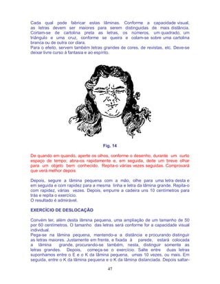 47
Cada qual pode fabricar estas lâminas. Conforme a capacidade visual,
as letras devem ser maiores para serem distinguidas de mais distância.
Cortam-se de cartolina preta as letras, os números, um quadrado, um
triângulo e uma cruz, conforme se queira e colam-se sobre uma cartolina
branca ou de outra cor clara.
Para o efeito, servem também letras grandes de cores, de revistas, etc. Deve-se
deixar livre curso à fantasia e ao espírito.
Fig. 14
De quando em quando, aperte os olhos, conforme o desenho, durante um curto
espaço de tempo; abra-os rapidamente e, em seguida, deite um breve olhar
para um objeto bem conhecido. Repita-o várias vezes seguidas. Comprovará
que verá melhor depois
Depois, segure a lâmina pequena com a mão, olhe para uma letra desta e
em seguida e com rapidez para a mesma linha e letra da lâmina grande. Repita-o
com rapidez, várias vezes. Depois, empurre a cadeira uns 10 centímetros para
trás e repita o exercício.
O resultado é admirável.
EXERCÍCIO DE DESLOCAÇÃO
Convém ter, além desta lâmina pequena, uma ampliação de um tamanho de 50
por 60 centímetros. O tamanho das letras será conforme for a capacidade visual
individual.
Pega-se na lâmina pequena, mantendo-a a distância e procurando distinguir
as letras maiores. Justamente em frente, e fixada à parede, estará colocada
a lâmina grande, procurando-se também, nesta, distinguir somente as
letras grandes. Depois, começa-se o exercício. Salte entre duas letras
suponhamos entre o E e o K da lâmina pequena, umas 10 vezes, ou mais. Em
seguida, entre o K da lâmina pequena e o K da lâmina distanciada. Depois saltar-
 