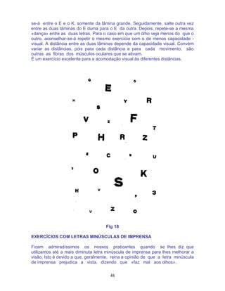 48
se-á entre o E e o K, somente da lâmina grande. Seguidamente, salte outra vez
entre as duas lâminas do E duma para o E da outra. Depois, repete-se a mesma
«dança» entre as duas letras. Para o caso em que um olho veja menos do que o
outro, aconselhar-se-á repetir o mesmo exercício com o de menos capacidade -
visual. A distância entre as duas lâminas depende da capacidade visual. Convém
variar as distâncias, pois para cada distância e para cada movimento, são
outras as fibras dos músculos oculares que se ativam.
É um exercício excelente para a acomodação visual às diferentes distâncias.
Fig 18
EXERCÍCIOS COM LETRAS MINÚSCULAS DE IMPRENSA
Ficam admiradíssimos os nossos praticantes quando se lhes diz que
utilizamos até a mais diminuta letra minúscula de imprensa para lhes melhorar a
visão. Isto é devido a que, geralmente, reina a opinião de que a letra minúscula
de imprensa prejudica a vista, dizendo que «faz mal aos olhos».
 