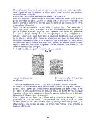 49
O exercício com letra minúscula de imprensa é de igual valor para o presbita e
para o hipermétrope, como para o míope, assim como, também, para qualquer
outro defeito de refracção.
Praticando-o diariamente, conserva-se perfeito o olhar central.
Para este exercício, é preferível que o praticante não saiba o idioma, para que não
possa adivinhar as letras. Quando os olhos tenham alcançado boa mobilidade
com os exercícios anteriores, é então que deve começar-se o exercício das letras
minúsculas e não antes.
Toda a tentativa associada com um esforço causaria dano. Este exercício é
muito apropriado para os míopes e o seu êxito imediato causa sempre uma
grande surpresa e prazer. Pega -se num impresso com letras tão pequenas
de forma a poder distingui-las sem esforço algum. Então, começar-se-á a
soletrar, observando cada letra com a paciência, lendo uma linha. Levantam-
se os olhos e, com o olhar, segue-se o horizonte em todos os seus detalhes.
Repetindo várias vezes, alternando o impresso com o horizonte, um e outro ir-se-
ão aclarando, distinguindo-se tudo com maior nitidez. Da mesma forma se pode
seguir o exercício, alternando o impresso com os detalhes dum quadro ou com
uma escala métrica de optótipos.
Tenho observado que, quanto mais míope é uma pessoa...
Fig. 15
Letras minúsculas de Letras minúsculas de imprensa,
em alemão imprensa, em inglês
...tanto menor pode ser o tamanho das letras que poderá ler com facilidade.
O presbita ou hipermétrope deve efectuar este exercício do seguinte modo: A
pessoa deve sentar-se comodamente, descansando um bom tempo, a fim
de obter a relaxação interna; em seguida, coloca-se diante da vista qualquer
impresso de letra muito pequena, do tamanho apenas suficiente para a distinguir.
O tamanho é diferente para cada pessoa.
Com a ponta de um lápis, ou qualquer outro instrumento pontiagudo, vai-se
passando por cima das letras, principalmente nos espaços entre as linhas
escritas, e também em volta de todo o escrito, pestanejando com frequência. Após
algum tempo, nota-se que as letras se tornam mais negras e mais brancos os
espaços interlineais
 