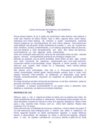 50
Letras minúsculas de imprensa, em castelhano
Fig 16
Pouco tempo depois, já se é capaz de reconhecer onde termina uma palavra e
onde são maiores as letras iniciais. Aqui e além, alguma letra, maior talvez,
sobressai com maior clareza, de maneira a poder reconhecê-la, podendo
mesmo chegar-se ao reconhecimento de uma breve palavra. Tudo parece ser
mais plástico. Isto dá gosto. Então, facilmente se comete o erro de «querer ler».
Esta tentativa conduz, evidentemente, a um esforço prejudicial. Não se deve ler,
mas sim passear a vista tranquilamente, por cima das letras de imprensa,
reconheçam-se ou não algumas entre outras letras.
Uma vez começado este exercício, teria de ser executado todos os dias, durante
alguns minutos, principalmente quando já se conseguiu chegar a ler.
Quando as pessoas, que já foram presbitas, leiam todos os dias algo escrito
com letra minúscula de imprensa, comprovarão que, com este exercício,
conservam melhor a sua faculdade visual. Segundo a minha opinião, a causa
está em que, quanto mais miúda for a impressão, tanto menos esforço
cerebral se necessita.
Isto parece uma contradição, mas não o é. Procurarei demonstrá-lo. A
nossa concentração mental gasta menos energia quando foca a visão num
espaço reduzido. Pelo contrário, as distâncias, as dispersões, para serem
focadas concentricamente, requerem um dispêndio de grande quantidade de
energias.
Em lugar da leitura de letra minúscula de imprensa, ou de tipo «redondo», pode-se
escrever com letra o mais pequena possível.
O resultado é sempre surpreendente! É um prazer único o descobrir mais
detalhes e, sobretudo, se estes se encontram distantes.
MUDANÇA DE LUZ
Olhe-se para o céu e tapem-se ambos os olhos com as palmas das mãos, de
modo semelhante ao de praticar o «descanso». Permaneça nesta posição com os
olhos fechados, durante um minuto ou mais. Em seguida, destape os olhos e olhe
para o céu, durante meio minuto, com os olhos bem abertos. Repita esta
mudança 10 a 12 vezes.
Este exercício tem a finalidade de provocar a abertura e fecho rápido da pupila. É
um dos exercícios mais enérgicos para o interior dos olhos e explica-se da
forma seguinte: Quando os olhos permanecem tapados, a pupila dilata-se
devido à obscuridade. Ao destapar os olhos e abri-los em seguida, olhando
para o céu, as pupilas contraem-se um pouco, devido a ação da luz. Este
 