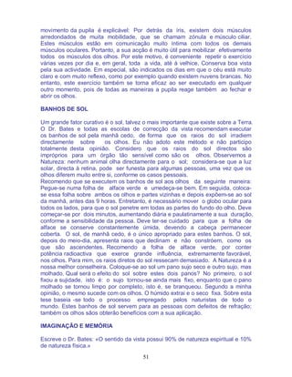 51
movimento da pupila é explicável: Por detrás da íris, existem dois músculos
arredondados de muita mobilidade, que se chamam zónula e músculo ciliar.
Estes músculos estão em comunicação muito íntima com todos os demais
músculos oculares. Portanto, a sua acção é muito útil para mobilizar efetivamente
todos os músculos dos olhos. Por este motivo, é conveniente repetir o exercício
várias vezes por dia e, em geral, toda a vida, até à velhice. Conserva boa vista
pela sua actividade. Em especial, são indicados os dias em que o céu está muito
claro e com muito reflexo, como por exemplo quando existem nuvens brancas. No
entanto, este exercício também se torna eficaz ao ser executado em qualquer
outro momento, pois de todas as maneiras a pupila reage também ao fechar e
abrir os olhos.
BANHOS DE SOL
Um grande fator curativo é o sol, talvez o mais importante que existe sobre a Terra.
O Dr. Bates e todas as escolas de correcção da vista recomendam executar
os banhos de sol pela manhã cedo, de forma que os raios do sol irradiem
directamente sobre os olhos. Eu não adoto este método e não participo
totalmente desta opinião. Considero que os raios do sol directos são
impróprios para um órgão tão sensível como são os olhos. Observemos a
Natureza: nenhum animal olha directamente para o sol; considera-se que a luz
solar, directa à retina, pode ser funesta para algumas pessoas, uma vez que os
olhos diferem muito entre si, conforme os casos pessoais.
Recomendo que se executem os banhos de sol aos olhos da seguinte maneira:
Pegue-se numa folha de alface verde e umedeça-se bem. Em seguida, coloca-
se essa folha sobre ambos os olhos e partes vizinhas e depois expõem-se ao sol
da manhã, antes das 9 horas. Entretanto, é necessário mover o globo ocular para
todos os lados, para que o sol penetre em todas as partes do fundo do olho. Deve
começar-se por dois minutos, aumentando diária e paulatinamente a sua duração,
conforme a sensibilidade da pessoa. Deve ter-se cuidado para que a folha de
alface se conserve constantemente úmida, devendo a cabeça permanecer
coberta. O sol, de manhã cedo, é o único apropriado para estes banhos. O sol,
depois do meio-dia, apresenta raios que declinam e não constróem, como os
que são ascendentes. Recomendo a folha de alface verde, por conter
potência radioactiva que exerce grande influência, extremamente favorável,
nos olhos. Para mim, os raios diretos do sol ressecam demasiado. A Natureza é a
nossa melhor conselheira. Coloque-se ao sol um pano sujo seco e outro sujo, mas
molhado. Qual será o efeito do sol sobre estes dois panos? No primeiro, o sol
fixou a sujidade, isto é: o sujo tornou-se ainda mais fixo, enquanto que o pano
molhado se tornou limpo por completo, isto é, se branqueou. Segundo a minha
opinião, o mesmo sucede com os olhos. O húmido extrai e o seco fixa. Sobre esta
tese baseia -se todo o processo empregado pelos naturistas de todo o
mundo. Estes banhos de sol servem para as pessoas com defeitos de refração;
também os olhos sãos obterão benefícios com a sua aplicação.
IMAGINAÇÃO E MEMÓRIA
Escreve o Dr. Bates: «O sentido da vista possui 90% de natureza espiritual e 10%
de natureza física.»
 