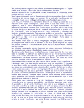 52
Isto poderá parecer exagerado; no entanto, quantas mais observações se façam
sobre este assunto, tanto mais se reconhecerá esta verdade.
A capacidade visual e a função mental formam uma unidade. A capacidade de ver
é intelectual, não mecânica.
Uma imagem do mundo exterior é projectada sobre a nossa retina. O nervo óptico
transmite-a ao centro visual, no cérebro. Ali, o estímulo transforma-se em
sensação visual, sendo então percebida pela nossa faculdade consciente.
Esta imagem mnemotécnica consciente depende da relação pessoal de cada
indivíduo com o objeto contemplado. Desta forma, o que nós vemos não é a
impressão, mas a nossa interpretação pessoal do objeto contemplado. As
nossas impressões de tamanho, cor, forma e lugar, só pedem ser o que o nosso
modo de ver faz com a imagem retinal. Durante a interpretação, a nossa força
de imaginação joga um papel especial, como igualmente o interesse que
sentimos no que temos diante. Este processo também se denomina imaginação
ou formação de imagens no sentido original da palavra: isto é: vamos formando
algo dentro de nós, com o que produzimos uma imagem duma coisa ou
de um acontecimento.
Isso mesmo quer dizer a palavra imaginação: imagem, quadro. A faculdade
de imaginar tem relação com a memória. Cada qual pode imaginar um objeto
unicamente quando já o viu alguma vez ou viu algum objeto parecido. Vê-se o
que se conhece.
As crianças, geralmente, podem imaginar as coisas com maior facilidade do
que os adultos; no entanto, não são todas iguais a este respeito.
Constantemente, dizem, tendo os olhos fechados : «Vejo-o diante de mim, com
toda a precisão», e admiram-se de haver pessoas que não o vejam igualmente.
Nisto pode haver circunstâncias de ordem psíquica que estabelecem uma
mnemotécnica de ordem espiritual ou subtil que escapa ao plano da visão
física ou material; muitas vezes opera com a ajuda da fantasia.
De qualquer forma que seja, ou sob qualquer forma que se possa manifestar a
imaginação, esta força pode aperfeiçoar-se por meio de exercícios. Contemple-
se algo já conhecido, por exemplo: um número grande, um calendário, à distância,
que possa ser percebido com toda a exatidão. Em seguida, fechem-se os olhos
e trate-se de reproduzir o número na imaginação. Repita-se isto, afastando-se até
que o número já não se possa perceber. Também se pode recortar uma folha
de cartão e o número grande do calendário. Pestaneje-se muito e rapidamente
durante este exercício. Também, nesta ocasião, deve evitar-se todo o esforço
e não distrair-se com qualquer pensamento. Se não der resultado hoje, o êxito
possivelmente será melhor amanhã.
Outro meio para exercitar a força da imaginação, consiste em pensar
frequentemente em imagens recordatórias de objectos ausentes, quer sejam
do passado ou do presente. Contribuem para isso a casa dos pais, a escola,
uma rosa vermelha, o portão do jardim por onde se passa diariamente. Não
devemos conformar-nos com uma imagem geral, mas sim aplicar a imaginação
para todos os seus detalhes. Às vezes, como exercício, também podemos
agregar detalhes que não existem no portão da casa, mas que o nosso gosto
artístico pode conceber por associação de ideias, tal como seja o portão
estar pintado de branco, com ferragens pretas ou de cor. A argola, os suportes,
o sol, a terra ou a água, contribuem para associar ideias que nos permitam
ampliar a nossa imaginação por meio dessas imagens recordatórias que já
 