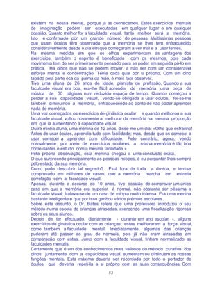53
existem na nossa mente, porque já as conhecemos. Estes exercícios mentais
de imaginação pedem ser executadas em qualquer lugar e em qualquer
ocasião. Quanto melhor for a faculdade visual, tanto melhor será a memória.
Isto é confirmado por um grande número de pessoas. Muitíssimas pessoas
que usam óculos têm observado que a memória se lhes tem enfraquecido
consideravelmente desde o dia em que começaram a ver mal e a usar lentes.
Na mesma medida em que os olhos experimentam as vantagens dos
exercícios, também o espírito é beneficiado com os mesmos, pois cada
movimento tem de ser primeiramente pensado para se poder em seguida pô-lo em
prática. Há olhos que não se podem mover, a não ser com um considerável
esforço mental e concentração. Tente cada qual por si próprio. Com um olho
tapado pela parte oca da palma da mão, é mais fácil observar.
Tive uma aluna de 26 anos de idade, pianista de profissão. Quando a sua
faculdade visual era boa, era-lhe fácil aprender de memória uma peça de
música de 30 páginas num reduzido espaço de tempo. Quando começou a
perder a sua capacidade visual, vendo-se obrigada a usar óculos, foi-se-lhe
também diminuindo a memória, enfraquecendo ao ponto de não poder aprender
nada de memória.
Uma vez começados os exercícios de ginástica ocular, e quando melhorou a sua
faculdade visual, voltou novamente a melhorar da memória na mesma proporção
em que ia aumentando a capacidade visual.
Outra minha aluna, uma menina de 12 anos, disse-me um dia: «Olhe que estranho!
Antes de usar óculos, aprendia tudo com facilidade; mas, desde que os comecei a
usar, comecei a aprender com dificuldade. Pelo contrário, agora, vendo
normalmente, por meio de exercícios oculares, a minha memória é tão boa
como dantes e estudo com a mesma facilidade.»
Pela própria observação, esta menina chegou a uma conclusão exata.
O que surpreende principalmente as pessoas míopes, é eu perguntar-lhes sempre
pelo estado da sua memória.
Como pude descobrir tal segredo? Está fora de toda a dúvida, e tem-se
comprovado em milhares de casos, que a memória marcha em estreita
correlação com a faculdade visual.
Apenas, durante o decurso de 10 anos, tive ocasião de comprovar um único
caso em que a memória era superior à normal, não obstante ser péssima a
faculdade visual; tratava-se de um caso de miopia muito intensa. Era uma menina
bastante inteligente e que por isso ganhou vários prémios escolares.
Sobre este assunto, o Dr. Bates refere que uma professora introduziu o seu
método numa escola de crianças atrasadas, exercendo uma fiscalização rigorosa
sobre os seus alunos.
Depois de ter efectuado, diariamente - durante um ano escolar -, alguns
exercícios de ginástica ocular com as crianças, estas melhoraram a força visual,
como também a faculdade mental. Imediatamente, algumas das crianças
puderam até passar ao grau de normais, pois já não eram atrasadas em
comparação com estas. Junto com a faculdade visual, tinham normalizado as
faculdades mentais.
Certamente que é um dos conhecimentos mais valiosos do método curativo dos
olhos: juntamente com a capacidade visual, aumentam ou diminuem as nossas
funções mentais. Esta máxima deveria ser recordada por todo o portador de
óculos, que deveria repeti-la a si próprio com as suas consequências. Com
 