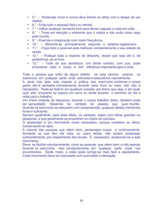 55
• 5.° - Pestaneje muito e nunca deva franzir os olhos com o desejo de ver
melhor.
• 6.° - Evite todo o excesso físico ou mental.
• 7.° - Utilize qualquer momento livre para deixar vaguear a vista em volta.
• 8.° - Tome em atenção o ambiente que o rodeia e não ande como cego
pelo mundo.
• 9.° - Exercite a imaginação com maior frequência.
• 10.° - Alimente-se principalmente segundo o sistema vegetariano.
• 11.° - Faça todo o possível para melhorar constantemente o seu estado de
saúde.
• 12.° - Pratique toda a espécie de desporto, desde que seja útil e, de
preferência, ao ar livre.
• 13.° - Trate da sua dentadura. Um dente cariado, com pus, pode
envenenar todo o corpo e tem influência importante para a vista.
Toda a pessoa que sofre de algum defeito na vista deveria praticar os
exercícios em qualquer parte onde estivesse e executá-los naturalmente.
A atual luta pela vida impede a prática dos exercícios conforme o nosso
gosto, isto é: sentados comodamente, durante meia hora ou mais. Isto não é
necessário, Pode-se fazê-lo em qualquer ocasião, por breve que seja, e em qual-
quer sitio: enquanto se espera um carro ou ainda durante o caminho de ida e
volta para o trabalho.
Um breve instante de descanso, durante o nosso trabalho diário, também pode
ser aproveitado. Depende da vontade da pessoa que quer triunfar.
Quando os exercícios se executam com compreensão, qualquer destes momentos
livres é suficiente.
Servem igualmente, para esse efeito, os cartazes, sejam com letras grandes ou
pequenas, e que geralmente se encontram em todos os veículos.
O pestanejar é um movimento muito necessário, porque umedece os olhos,
conservando-os sãos.
A maioria das pessoas que vêem bem, pestanejam suave e continuamente.
Somente os que têm má vista, ou usam lentes, não podem pestanejar
suficientemente, por impedimento dos óculos. É necessário acostumar-se a este
movimento.
Deve- se fazê-lo voluntariamente, como as pessoas que vêem bem; e não apenas
durante os exercícios, mas constantemente, em qualquer parte onde nos
encontremos. Deste modo, a visão pode corrigir-se mais fácil e rapidamente.
Cada movimento deve ser executado com suavidade e relaxação.
 