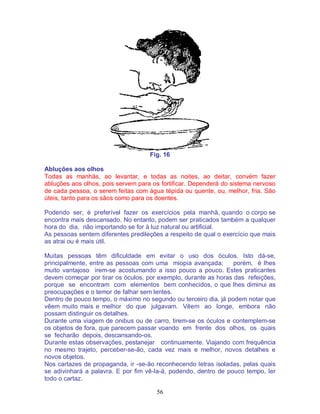 56
Fig. 16
Abluções aos olhos
Todas as manhãs, ao levantar, e todas as noites, ao deitar, convém fazer
abluções aos olhos, pois servem para os fortificar. Dependerá do sistema nervoso
de cada pessoa, o serem feitas com água tépida ou quente, ou, melhor, fria. São
úteis, tanto para os sãos como para os doentes.
Podendo ser, é preferível fazer os exercícios pela manhã, quando o corpo se
encontra mais descansado. No entanto, podem ser praticados também a qualquer
hora do dia, não importando se for à luz natural ou artificial.
As pessoas sentem diferentes predileções a respeito de qual o exercício que mais
as atrai ou é mais útil.
Muitas pessoas têm dificuldade em evitar o uso dos óculos. Isto dá-se,
principalmente, entre as pessoas com uma miopia avançada; porém, é lhes
muito vantajoso irem-se acostumando a isso pouco a pouco. Estes praticantes
devem começar por tirar os óculos, por exemplo, durante as horas das refeições,
porque se encontram com elementos bem conhecidos, o que lhes diminui as
preocupações e o temor de falhar sem lentes.
Dentro de pouco tempo, o máximo no segundo ou terceiro dia, já podem notar que
vêem muito mais e melhor do que julgavam. Vêem ao longe, embora não
possam distinguir os detalhes.
Durante uma viagem de onibus ou de carro, tirem-se os óculos e contemplem-se
os objetos de fora, que parecem passar voando em frente dos olhos, os quais
se fecharão depois, descansando-os.
Durante estas observações, pestanejar continuamente. Viajando com frequência
no mesmo trajeto, perceber-se-ão, cada vez mais e melhor, novos detalhes e
novos objetos.
Nos cartazes de propaganda, ir -se-ão reconhecendo letras isoladas, pelas quais
se adivinhará a palavra. E por fim vê-la-á, podendo, dentro de pouco tempo, ler
todo o cartaz.
 