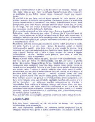 57
Jamais se devem esforçar os olhos. O ato de «ver» é um processo natural, que
não pode obter-se por meio de esforços. Rapidamente, os olhos recuperam
as qualidades do seu brilho natural, sendo impossível reparar que usaram
lentes.
O principal é ler sem fazer esforço algum, devendo ter, cada pessoa, o seu
trabalho ou leitura à distância mais agradável. Geralmente, diz-se que a distância
para ler deverá ser de 30 centímetros. Este critério é absolutamente errado. Está
bem provado que a visão de cada pessoa é diferente da das outras, seja de perto
ou de longe. Por este motivo a distância exacta para cada pessoa depende da
sua capacidade visual e do tamanho das letras.
Uma pergunta que poderá ser feita muitas vezes: O cinema é prejudicial?
Felizmente, pode afirmar-se que «não». O cinema não é prejudicial para os
olhos, quando estes não se fatigam excessivamente. Para evitar o cansaço, é
necessário fechar-se os olhos de quando em quando, a fim de lhes dar descanso.
Obedecendo a esta prescrição, o próprio movimento cintilante da película fomenta
a nossa faculdade visual.
No entanto, as horas excessivas passadas no cinema podem prejudicar a saúde
em geral. Porém, a um dos meus alunos de ginástica ocular, o médico
recomendou-lhe assistir uma tarde inteira a uma sessão de cinema, para
investigar em que grau poderia diminuir a faculdade visual. Nada mais agradável
para o jovem. Assistiu toda a tarde a várias sessões de cinema e depois
confessou-me: «Estive sentado numa poltrona, bem atrás, e pude ver
perfeitamente. Li todas as legendas.»
Muitas mulheres notam, depois do parto, que não vêem suficientemente bem.
Isto não deve ser motivo de intranquilidade, pois tem por causa a grande
perda de energias. Recuperando as forças, restabelece-se a visão normal e
desaparece esse passageiro incomodo. Mas, mesmo nestes casos, nunca se
deverá recorrer aos óculos. Começar a usar óculos, nesse estado, é converter-se
em escravo deles. O melhor é praticar, todos os dias, algum exercício ocular,
levando uma vida saudável e alimentando-se de forma racional, de acordo com a
Natureza. Nada que seja artificial. O mesmo acontece tendo tido uma
doença qualquer. Assim como a saúde se recuperará, também a visão melhorará.
Para melhorar a saúde, em geral, é recomendável toda a prática desportiva ao ar
livre: remo, natação, ténis, jogo com bola, equitação, marchas, etc., onde o ar e o
sol se convertem em poderosos agentes restauradores de energias e
capacidades. Para coadjuvar a Natureza, convém usar roupas leves, que, sem
serem exageradas, não sejam totalmente interferentes ao sol, que é um dos
melhores e mais efectivos remédios curativos que nos deu a Natureza. O homem
civilizado deveria procurar conduzir a própria vida, tanto quanto fosse possível,
de harmonia com a sua natureza.
Faça tudo com boa concentração e pensando unicamente no que estiver fazendo.
A ALIMENTAÇÃO
Este livro ficaria incompleto se não elucidasse os leitores com algumas
considerações sobre alimentação.
Nos mais importantes sanatórios da Alemanha tem-se comprovado que as
afecções oculares mais graves e outras enfermidades são curáveis quando o
 