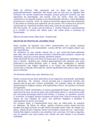 59
Nada de artifícios. Não esqueçam que os olhos são órgãos que,
preponderantemente, dependem das forças sutis da vida que os vegetais lhes
fornecem, As carnes roubam-nos energias, porque possuem humores que são
elementos de perturbação. Um animal, uma vez morto, entra em rigidez
cadavérica e em seguida começa a sua decomposição. Devido a estas alterações,
produzem-se venenos, entre os quais se encontram alguns dos mais poderosos.
E são estes os venenos que ingerimos com as carnes. Pior é ainda se a carne for
conservada em frigoríficos durante vários dias, antes de ser posta à venda.
Isto não sucede no campo, pois ali mata-se o animal, limpa-se e, possivelmente,
já é comido no mesmo dia. Neste caso; não existe ainda o processo de
fermentação.
Não se vive para comer, Mas come - se para viver
RECEITAS DE PRATOS DE LEGUMES CRUS
Estas receitas de legumes crus foram comprovadas, por minhas próprias
experiências, como uma necessidade e posso afirmar, sem exagero algum, que
são maravilhosas.
Os alimentos no seu estado natural, isto é: que ainda não foram alterados
pelo calor nem privados dos sais minerais e vitaminas pela cozedura - devem ser
chamados, segundo a nossa opinião, alimentos solares.
Estes alimentos formam uma fonte de forças para os organismos debilitados e são
para o doente remédios que, embora aparentemente não pareçam, são muito
poderosos e de efeitos eficazes para a saúde. Eles asseguram o perfeito
funcionamento dos órgãos digestivos e as forças das resistências naturais
contra toda a infecção. Para este fim, servem igualmente tanto para os sãos como
para os doentes.
Os alimentos solares são, pois, alimentos crus.
Existe a crença de que deve administrar-se ao organismo uma grande quantidade
de albuminas. No entanto, tem-se provado que o organismo humano não
precisa mais do que uma mínima quantidade. Um excesso diário de albumina
sobrecarrega os órgãos e produz uma hiperacidez crónica nos tecidos e humores
do organismo.
A carne dá o menor rendimento e a menor quantidade de forças. É indiferente que
seja carne de vaca, de ave ou peixe. Na combinação interna, a carne faz-se notar
por uma perda de energia máxima. Ela introduz a acidose no equilíbrio químico
e envenena os órgãos, tecidos e sangue com ácido úrico. Esta é a causa por que,
depois de uma refeição de carne, nos sentimos fatigados e pesados e
necessitamos de dormir uma sesta.
Em primeiro lugar, é imprescindível lavar bem as mãos antes de preparar
as refeições. As folhas de alface, agriões, chicória e outras, devem ser bem
lavadas com água corrente, ou pelo menos renovada várias vezes. As maçãs e as
pêras, depois de bem maduras, devem ser lavadas e secas com um pano limpo,
tirando-lhes depois o pecíolo e as sementes com uma faca. As frutas e legumes,
que se queiram usar para pratos crus, devem ser bem frescos e de primeira
qualidade.
 