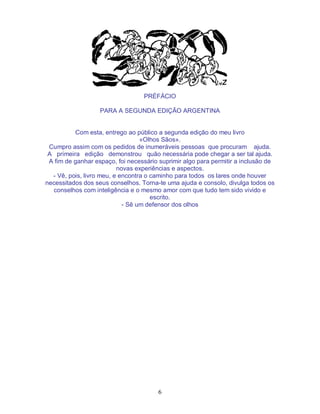 6
PRÉFÁCIO
PARA A SEGUNDA EDIÇÃO ARGENTINA
Com esta, entrego ao público a segunda edição do meu livro
«Olhos Sãos».
Cumpro assim com os pedidos de inumeráveis pessoas que procuram ajuda.
A primeira edição demonstrou quão necessária pode chegar a ser tal ajuda.
A fim de ganhar espaço, foi necessário suprimir algo para permitir a inclusão de
novas experiências e aspectos.
- Vê, pois, livro meu, e encontra o caminho para todos os lares onde houver
necessitados dos seus conselhos. Torna-te uma ajuda e consolo, divulga todos os
conselhos com inteligência e o mesmo amor com que tudo tem sido vivido e
escrito.
- Sê um defensor dos olhos
 