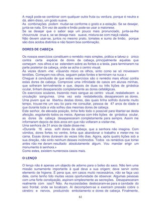 61
A maçã pode-se combinar com qualquer outra fruta ou verdura, porque é neutra e
dá, além disso, um gosto suave.
As combinações podem mudar-se conforme o gosto e a estação. Se se desejar,
junta-se nata. Em vez de azeite e limão pode-se usar a maionese.
Se se desejar que o sabor seja um pouco mais pronunciado, junta-se-lhe
choucroute crua e, se se deseja mais suave, mistura-se com maçã ralada.
Não devem usar-se, juntos no mesmo prato, tomates e sumo de limão, porque
são dois ácidos distintos e não fazem boa combinação.
DORES DE CABEÇA
Os nossos exercícios constituem o remédio mais simples, prático e talvez o único
contra certa espécie de dores de cabeça, principalmente aquelas que
começam nos olhos e se estendem sobre as fontes e a testa, para terminarem na
parte posterior da cabeça, onde se acha o centro visual.
Às vezes dizem -me: «Quando movo os olhos, sinto como se só movessem
tendões. Começam nos olhos, seguem pelas fontes e terminam na nuca.»
Cheguei à conclusão de que estes exercícios são o remédio mais eficaz contra
estas dores de cabeça. Comprovei uma infinidade de casos em alunas minhas,
que sofreram terrivelmente e que, depois de duas ou três lições de ginástica
ocular, tinham desaparecido completamente as dores cefalálgicas.
Os exercícios oculares, trazendo mais sangue ao centro visual, restabelecem a
circulação sanguínea. Uma vez esta restabelecida, desaparecem as dores.
Uma jovem que se libertou destas dores, das quais tinha sofrido durante muito
tempo, trouxe-me um seu tio para me consultar, pessoa de 47 anos de idade e
que durante toda a vida sofreu das mesmas dores de cabeça.
Este senhor, de elevada posição, tinha feito todo o possível para libertar-se desta
afecção, esgotando todos os meios. Apenas com três lições de ginástica ocular,
as dores de cabeça desapareceram completamente para sempre. Assim me
informaram depois de dois anos em que não voltaram a visitar-me.
Uma senhora de 31 anos de idade disse-me:
«Durante 16 anos sofri dores de cabeça, que a senhora não imagina. Com
vómitos, dores fortes no ventre, tinha que abandonar o trabalho e meter-me na
cama. Essas dores duravam às vezes três dias. Agora, após quatro lições sob a
sua direção, não sinto nenhum desses incômodos. Todos os remédios que tomei
antes não me deram resultado absolutamente algum. Vou mandar erigir um
monumento à senhora.»
Como estes, existem numerosos casos mais.
O LENÇO
O lenço não é apenas um objecto de adorno para o bolso do saco. Não tem uma
missão sumamente importante à qual deva a sua origem; deve servir como
elemento de higiene. É pena que, em casos muito necessários, não se faça uso
dele, como tenho tido muitas vezes oportunidade de observar. Algumas pessoas
com uma forte constipação, aspiram simplesmente as secreções. Desapareceram
realmente com isso? Não. As mucosidades deslocaram-se para a cavidade do
seio frontal, onde se localizam. Aí decompõem-se e exercem pressão cobre o
cérebro e nervos, produzindo embotamento e dores de cabeça. Finalmente,
 