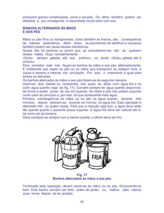 62
produzem graves complicações, como a sinusite. Os olhos também podem ser
afetados e, por conseguinte, a capacidade visual sofre com isso.
BANHOS ALTERNADOS ÀS MÃOS
E AOS PÉS
Mãos ou pés frios ou transpirantes, como também as frieiras, são consequência
de hábitos sedentários. Além disso, os pavimentos de ladrilhos e mosaicos
também podem ser causa desses transtornos.
Quase não há senhora ou jovem que, ao consultarem-me, não se queixem
destes males. Ouço constantemente:
«Estou sempre gelada até aos joelhos», ou ainda «Estou gelada até à
cintura».
Para remediar este mal, façam-se banhos às mãos e aos pés, alternadamente.
É indiferente que sejam os pés ou as mãos que transpirem ou estejam frios; a
causa é sempre a mesma: má circulação. Por isso, o tratamento é igual para
ambas as afecções.
Os banhos alternados às mãos e aos pés fazem-se da seguinte maneira:
Usam-se dois baldes ou recipientes nos quais se deita, num, água fria e no
outro água quente (veja -se fig. 17). Convém sempre ter água quente disponível,
de forma a poder juntar, de vez em quando. As mãos e pés não podem suportar
muito calor ao princípio e, por isso, há que acrescentar mais água.
Primeiro, submergem-se as mãos ou os pés na água quente, durante três
minutos;. depois colocam-se, durante um minuto, na água fria. Esta operação é
alternada três ou quatro vezes. Para que a reacção seja boa, a água deve estar
tão quente quanto o paciente possa suportar. A água fria deve ser natural isto é,
tal como sai da torneira.
Deve começar-se sempre com o banho quente; o último deve ser frio.
Fig. 17
Banhos alternados às mãos e aos pés
Terminada esta operação, devem secar-se as mãos ou os pés, friccionando-os
bem. Este banho convém ser feito antes de jantar, ou, melhor, pelo menos
duas horas depois de ter jantado.
 