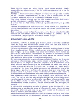 63
Estes banhos devem ser feitos durante vários meses seguidos; depois,
suspendê-los por algum tempo e, por fim, repeti-los novamente, se o mal for
persistente.
Também se devem tomar estes banhos em épocas ou dias em que não se sofra
de frio. Devemos compenetrar-nos de que o frio é consequência de má
circulação sanguínea e humoral, a qual devemos melhorar e curar.
Nos casos bastante rebeldes, para se obter resultados perfeitos, é necessário
praticar estes banhos e repeti-los durante muito tempo.
É sempre mais benéfico usá-los, ainda que seja esporadicamente, do que não
fazê-los.
Deve-se ter presente que estes banhos hão de ser usados com intermitência
durante meses seguidos, para que a sua eficácia não perca a extensão dos seus
benefícios.
Das conversas com as minhas alunas, convenci-me de que estes banhos são
também um bom remédio contra as dores de cabeça e tonturas. Isto é
compreensível, porque ajudam a circulação em todo o corpo.
ENFAIXAMENTOS AO VENTRE
Geralmente, conforme o estado geral de saúde, assim se encontra o estado da
visão. No corpo são, encontram-se sempre olhos sãos. Por este motivo, é
necessário conservar a saúde nas melhores condições.
Há um provérbio que diz: «Para estar são, é preciso ter a cabeça fresca, o ventre
livre e os pés quentes». E isto é verdade, porque o ventre é a fábrica da maioria
das doenças. E é nas cidades que existe principalmente maior número de
pessoas que sofrem de mau funcionamento dos intestinos. É necessário, para se
ser são, evacuar o ventre pelo menos duas vezes por dia. Os laxantes nunca
dão resultados permanentes, pois debilitam os intestinos.
Os processos naturais dão sempre melhores resultados. Para isso são de grande
utilidade os enfaixamentos a todo o ventre. Aplicam-se da seguinte forma: Pega-
se num bocado de lençol que tenha uma largura de 25 a 30 centímetros e que
esteja dobrado; molha-se em água fria e escorre-se um pouco para não ir a
gotejar; aplica-se em volta de todo o tronco e, sobretudo, ao baixo ventre,
colocando-se em cima uma toalha turca seca, que sobressai por cima e por
baixo alguns centímetros e, finalmente, cobre-se tudo com uma flanela ou
qualquer tecido de lã, que se envolve várias vezes em volta de todo o tronco e
que também deverá sobressair em cima e em baixo, para evitar resfriamentos.
Este enfaixamento deverá ser feito à noite, antes de deitar, deixando-o toda a
noite. Pela manhã, tem que estar ainda húmido. No caso de se encontrar seco,
na noite seguinte tem de se umedecer algo mais. Estes enfaixamentos têm que
ser repetidos durante oito noites seguidas. Depois, outras quinze noites, mas
alternadamente. Sendo necessário, convém continuar com uma aplicação por
semana.
A humidade do enfaixamento amolece as matérias fecais, favorecendo o seu
deslocamento e combatendo ainda a inflamação. Os panos internos têm que
ser lavados e fervidos após cada vez que sejam usados. Isto é necessário para
matar os micróbios. Convém secá-los ao sol.
Estes enfaixamentos são também úteis contra as dores de cabeça, se estas forem
consequência duma má função intestinal. A prática tem demonstrado que estes
 