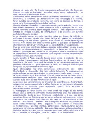 65
ataques de gota, etc. Os transtornos nervosos, pelo contrário, não devem ser
tratados por meio da irradiação vermelha; nestes casos, aplicar-se-ão os
raios calmantes e refrescantes: Azuis.
Anunciam-se muitos êxitos obtidos com a luz vermelha nas doenças da pele. A
escarlatina, o sarampo, os danos causados pela congelação e o eczema,
foram curados pela irradiação vermelha, bem como as doenças da laringe, a
asma, os fenómenos paralíticos de toda a espécie.
Os raios Violeta e Ultravioleta comprovaram ser de grande potência curativa num
bom número de doenças. Ao serem alternados com a aplicação da luz azul,
podem ter efeito favorável sobre afecções nervosas. Toda a espécie de insónia,
estados de irritação nervosa, de intranquilidade e de angústia são curados
perfeitamente com a luz azul.
A luz Amarela exerce um efeito favorável sobre os órgãos da nutrição; o
estômago, intestinos, fígado, rins, baço, bexiga, etc., podem ser beneficiados
com a energia de cor amarela (positiva) e ser curados no caso de existir alguma
doença. A cor amarela tem a radiação mais quente, a qual pode ser aconselhada
alternadamente com a luz vermelha, para ser aplicada também nas paralisias.
Para se tornar mais económico, todas as pessoas podem utilizar, em seu próprio
benefício, os raios curativos de cor, suspendendo na janela os vidros de cor e
deixando passar por eles os raios de sol, dirigindo-os sobre a parte do corpo que
se deseje irradiar. Os raios de diferentes cores originam distintas transformações
químicas dentro do corpo humano.
Assim, também a Agua, exposta durante algum tempo à irradiação da cor,
sofre estas transformações químicas. Compreende-se por si mesmo que a
intensidade do efeito dependerá da energia do sol. As pessoas sensíveis até
possuem a faculdade do gosto (perceber o sabor) da alteração causada pela
energia da cor, quando esta atravessou a água.
Iguais observações nos foram comunicadas extensamente pelo sábio
Reichenbach, o descobridor dos raios ódicos do homem. As pessoas com as
quais realizava as suas experiências, percebiam sempre pelo sabor com que cor
se tinha irradiado a água. Reichenbach pôde até comprovar que os raios ódicos,
constantemente irradiados pelos seres humanos, são vermelhos de um lado e
azuis do outro e que até são transmissíveis à água.
As pessoas que voluntariamente se prestaram às experiências de Reichenbach,
notavam que a água magnetizada era fria e fresca, ao ser exposta aos raios azuis,
e tépida e por vezes de gosto repugnante, quando tinha recebido a
irradiação com raios vermelhos.
A investigação da força curativa das cores ainda não chegou ao seu termo;
chegar-se-ão a conhecer, entretanto, muitos fenómenos ainda não esclarecidos
presentemente. Existe já algo firmemente estabelecido e é que nas cores
possuímos forças da Natureza que, ao serem aplicadas judiciosamente, podem
libertar-nos das doenças mais diversas. Os médicos dos manicómios e das
clínicas psiquiátricas também têm conseguido resultados importantes nos
casos onde a medicina já tinha esgotado o seu arsenal e fracassado
os medicamentos. Doentes mentais, considerados incuráveis, foram curados
unicamente por meio da aplicação das cores. Nos grandes estabelecimentos e
institutos, existem agora os quartos chamados azuis, para os loucos furiosos, e os
de cor amarela e alaranjada, para os melancólicos e deprimidos.
 
