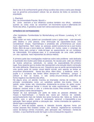 66
Ainda não é do conhecimento geral a força curativa das cores e seria para desejar
que os governos procurassem colocá- las ao alcance de todos os sectores da
população.
L. Eberhard.
Doc. da Universidade Popular, Munich.»
As cores exercem a sua influência curativa também nos olhos, sobretudo
quando as cores vivas se encontram em movimento suave e alternando em
frente dos olhos. A ginástica ocular tem vários exercícios neste sentido
OPINIÕES DO ESTRANGEIRO
«Der Heidebote» Familienblate fur Monterhaltung und Wissen. Luneburg, N.° 47,
Nov. 1950.
«Não poder ver mais, poderá ser considerado como o golpe mais rude lançado
pelo destino a uma pessoa. Uma diminuição da capacidade visual, uma
considerável miopia, hipermetropia e presbitias são já fenômenos por vezes
muito deprimentes. Nem todas as pessoas podem acostumar-se a usar óculos
fortes. Além de que o nervo óptico se debilita, em muitos casos o emprego de
lentes fortes para corrigir a visão dá lugar ao aparecimento de um complexo
de inferioridade. Em qualquer caso, é a conservação de uma visão perfeita
um dos capítulos mais importantes da ciência médica.
A primeira parte das investigações modernas sobre este problema está dedicada
à supressão dos óculos para todas as pessoas. As causas para este uso intenso
de óculos acham-se, sobretudo, no campo da especialidade. Em primeiro
lugar, ficou assente que os óculos não representam uma solução ideal e correcção
da visão deficiente. Observou-se com frequência que se perde aproximadamente
uma quinta parte do campo visual lateral normal, pois apenas as lentes se
encontram directamente diante dos olhos. Além disso; a distância entre a
pupila e a curvatura das lentes difere sempre em milímetros, porque o
colocar e tirar os óculos, e sob certas circunst âncias, pode influir de
forma negativa nos doentes dos olhos.
Há alguns anos, um alemão inventou as chamadas «lentes de contato», ao
principio considerados como um substituto perfeito dos óculos. Como é
sabido, estas lentes são introduzidas diretamente na córnea do globo ocular.
Com isso, obteve-se fechar o circulo da visão suprimindo-se também a
distância variável entre o olho e a lente dos óculos. Pelo contrário, o cristal de
contato possui outras desvantagens.
Apesar da sua aprovação por parte de todas as pessoas afetadas de
miopia e hipermetropia - a maioria das vezes por motivos de vaidade,
aproximadamente mais de metade dos seres humanos não tolera as lentes de
contato, pois o globo ocular é demasiado sensível e impossibilita a sua
aplicação. Nem sequer admite a colocação das lentes chamadas de «gelatina»,
dando lugar a complicações.
Assim, a lente de contato apenas é tolerada durante algumas horas por
muitas pessoas. Nos Estados Unidos (na América registaram-se numerosos
casos de doença córnea incuráveis, pela aplicação das «famosas» «lentes de
contato», o que facilmente pode dar lugar a uma consequente cegueira.»
 
