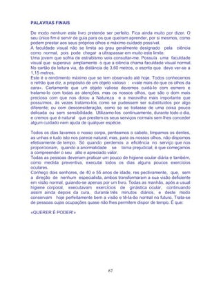67
PALAVRAS FINAIS
De modo nenhum este livro pretende ser perfeito. Fica ainda muito por dizer. O
seu único fim é servir de guia para os que queiram aprender, por si mesmos, como
podem prestar aos seus próprios olhos o máximo cuidado possível.
A faculdade visual não se limita ao grau geralmente designado pela ciência
como normal, pois pode chegar a ultrapassar em muito este limite.
Uma jovem que sofria de estrabismo veio consultar-me. Possuía uma faculdade
visual que superava amplamente o que a ciência chama faculdade visual normal.
No cartão de leitura via, da distância de 3,60 metros, o escrito que deve ver-se a
1,15 metros.
Este é o rendimento máximo que se tem observado até hoje. Todos conhecemos
o refrão que diz, a propósito de um objeto valioso : «vale mais do que os olhos da
cara». Certamente que um objeto valioso devemos cuidá-lo com esmero e
tratamo-lo com todas as atenções, mas os nossos olhos, que são o dom mais
precioso com que nos dotou a Natureza e a maravilha mais importante que
possuímos, às vezes tratamo-los como se pudessem ser substituídos por algo
diferente; ou com desconsideração, como se se tratasse de uma coisa pouco
delicada ou sem sensibilidade. Utilizamo-los continuamente, durante todo o dia,
e cremos que é natural que prestem os seus serviços normais sem lhes conceder
algum cuidado nem ajuda de qualquer espécie.
Todos os dias lavamos o nosso corpo, penteamos o cabelo, limpamos os dentes,
as unhas e tudo isto nos parece natural; mas, para os nossos olhos, não dispomos
efetivamente de tempo. Só quando perdemos a eficiência no serviço que nos
proporcionam, quando a anormalidade se torna prejudicial, é que começamos
a compreender o seu alto e apreciado valor.
Todas as pessoas deveriam praticar um pouco de higiene ocular diária e também,
como medida preventiva, executai todos os dias alguns poucos exercícios
oculares.
Conheço dois senhores, de 40 e 55 anos de idade, res pectivamente, que, sem
a direção de nenhum especialista, ambos transformaram a sua visão deficiente
em visão normal, guiando-se apenas por um livro. Todas as manhãs, após a usual
higiene corporal, executavam exercícios de ginástica ocular, continuando
assim ainda depois da cura, durante três minutos diários, e deste modo
conservam hoje perfeitamente bem a visão e tê-la-ão normal no futuro. Trata-se
de pessoas cujas ocupações quase não lhes permitem dispor de tempo. É que:
«QUERER É PODER!»
 