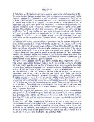 7
PREFACIO
O Naturismo e a Ginástica Ocular começaram a sua marcha vitoriosa pelo mundo.
Os seus grandes êxitos e ainda a sua maior necessidade, experimentada pelas
massas populares, favorecem a sua penetração compreensiva. Cada um de
nós comprova, entre os nossos familiares e no círculo das nossas amizades, como
a saúde e a faculdade visual perdem os seus atributos, assenhoreando-se a
decadência do órgão que, pela sua importância e imprescindível necessidade,
deveria merecer a maior atenção e a maior soma de proteção por parte de cada
pessoa. Nas cidades, os olhos das crianças não têm ocasião de ver a grandes
distâncias. Pior é nas escolas, em que, durante horas, os olhos estão fixados
sobre os livros colocados a pouca distância, em vez de se moverem com inteira
liberdade. A decadência da faculdade visual, na actual juventude, é um fato
elucidativo de fácil comprovação. Vêem-se muitas crianças e jovens que usam
óculos.
Os nossos avós nunca usaram óculos e, gozando de saúde perfeita, chegaram a
uma idade avançada. É incontestável como a saúde e o poder visual, assim como
os olhos e os demais órgãos do corpo, estão em íntima conexão orgânica. Não se
pode considerar completamente saudável a pessoa que usa óculos. É tão íntima
e estreita a correlação entre a força visual e a capacidade mental e a fisiologia
orgânica da pessoa, que, ao estar afectada a visão, perturba não só o rendimento
mental, mas também afecta directamente o processo metabólico em geral. Por
conseguinte, a recuperação da função visual provoca reações harmónicas que
normalizam o estado de saúde geral da pessoa.
Não pode existir pessoa alguma que, compenetrada desta importante verdade,
não sinta a necessidade de restabelecer a saúde, procurando normalizar a função
da força visual, quando nela existem anomalias. Uma demonstração do estado
decadente da saúde na atualidade, é a imensa quantidade de óculos que se vêem
em uso. É tão raro conhecer uma pessoa que nunca tenha usado lentes!
Eu também usei óculos. Foi devido às minhas dores de cabeça que me foram
receitados. Por vezes, tive que trocá-los por lentes mais fortes. Os óculos
pareciam-me, a mim, «muletas» bastante incômodas. Uma pessoa das minhas
relações emprestou -me o livro do Dr. Bates: «Visão exacta sem óculos». Com
uma amiga comecei fazendo os exercícios nele preconizados. Em poucos dias, a
minha amiga fez enormes progressos no seu poder visual, apesar dos seus 50
anos já feitos. Reconhecemos imediatamente que este método de cura era
excelente e concedemos-lhe ainda maior atenção, obtendo, ao fim de pouco
tempo, óptimos resultados.
Efetuei uma viagem pela Alemanha, para conhecer melhor e mais directamente
esta ginástica, já bastante divulgada neste país da Europa. Fui a primeira pessoa
que propagou esta ciência na República Argentina. Este meu livrinho estará,
quanto possível, ao alcance compreensivo das pessoas que queiram dedicar-se
à sua leitura.
Espero pelo maior bem possível que hei-de levar a todas aquelas pessoas que
hão-de necessitar do seu método para a normalização do poder visual; mais ainda,
ao empreenderem, com afinco e firmemente, as suas práticas, a sua razão não
somente há de melhorar, mas também a sua visão se corrigirá sem ajuda de
ninguém e ainda terão maior prazer em viver, pois a vida apresentar-se-lhes-á
mais bela e formosa, plena de alegria e de espiritualidade.
 