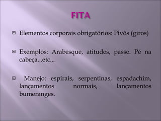 Elementos corporais obrigatórios: Pivôs (giros) Exemplos: Arabesque, atitudes, passe. Pé na cabeça...etc... Manejo: espirais, serpentinas, espadachim, lançamentos normais, lançamentos bumeranges. 